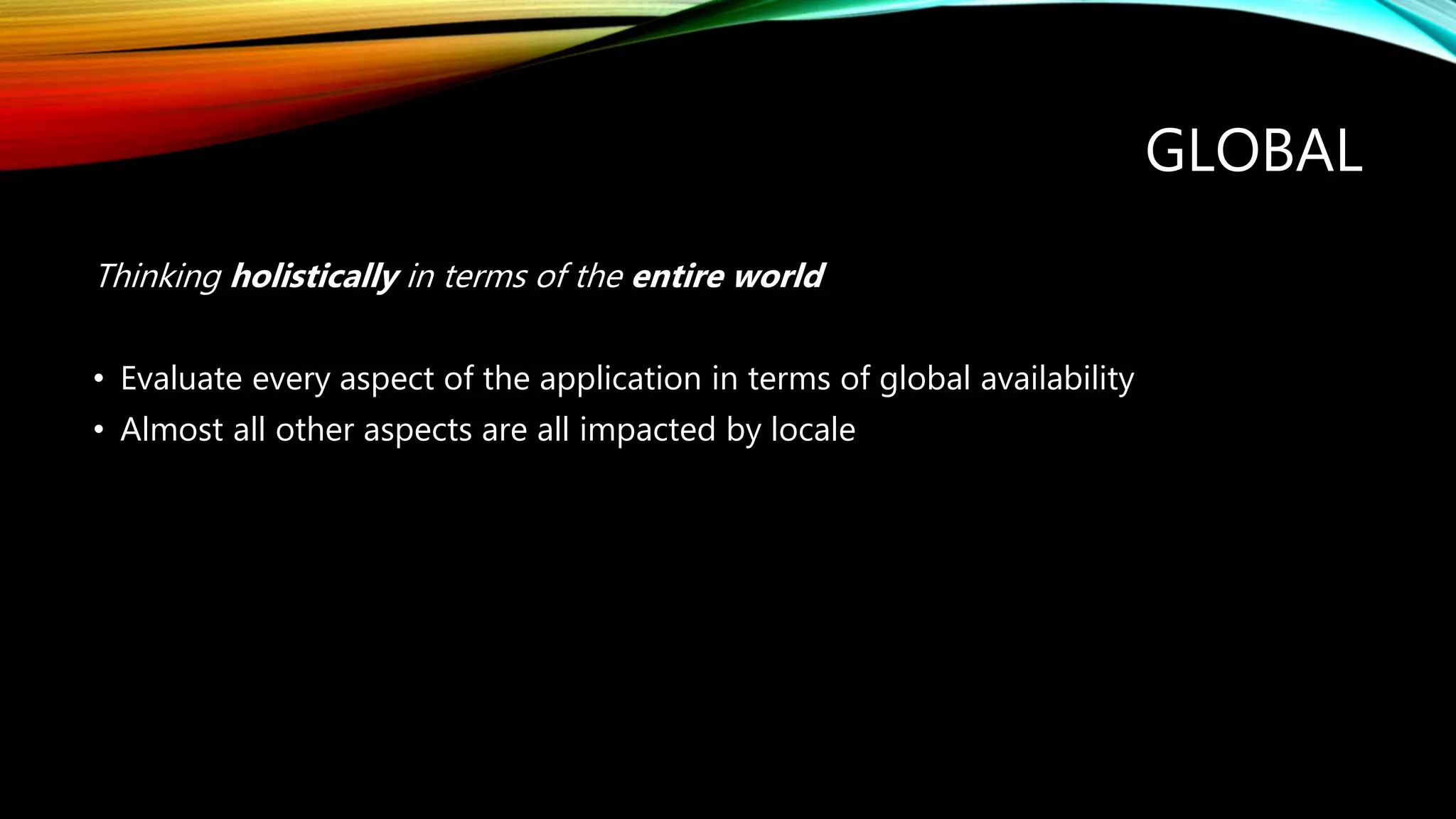 GLOBAL
Thinking holistically in terms of the entire world
• Evaluate every aspect of the application in terms of global availability
• Almost all other aspects are all impacted by locale
 