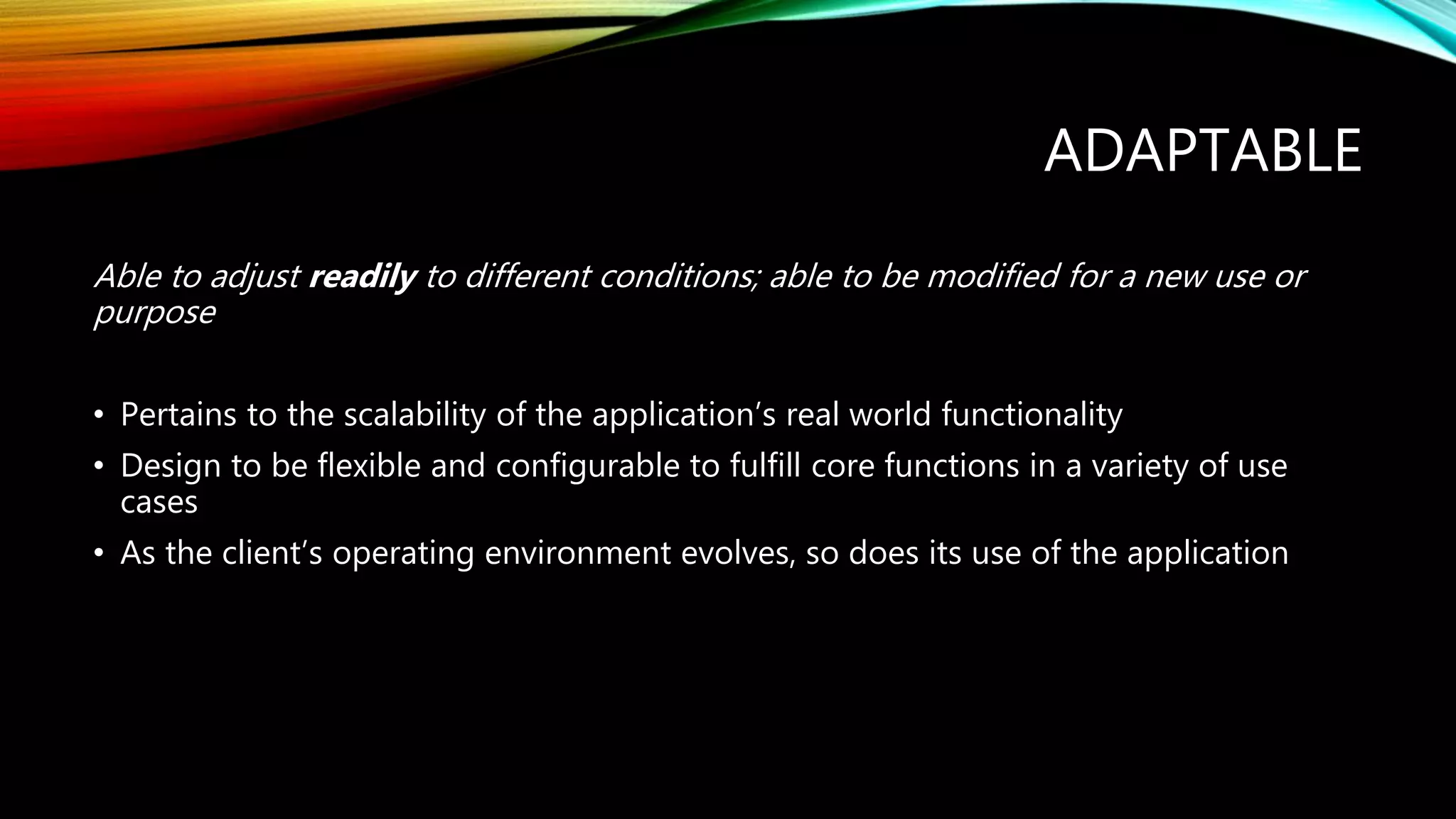 ADAPTABLE
Able to adjust readily to different conditions; able to be modified for a new use or
purpose
• Pertains to the scalability of the application’s real world functionality
• Design to be flexible and configurable to fulfill core functions in a variety of use
cases
• As the client’s operating environment evolves, so does its use of the application
 