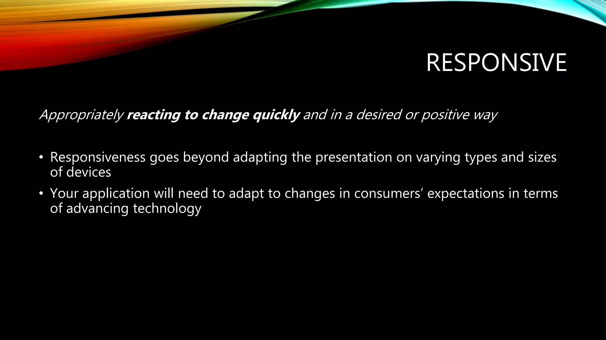 RESPONSIVE
Appropriately reacting to change quickly and in a desired or positive way
• Responsiveness goes beyond adapting the presentation on varying types and sizes
of devices
• Your application will need to adapt to changes in consumers’ expectations in terms
of advancing technology
 