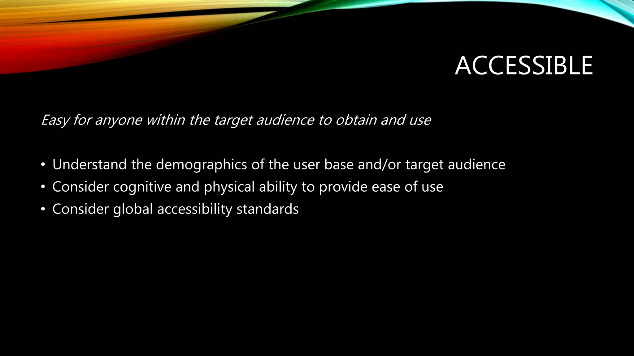 ACCESSIBLE
Easy for anyone within the target audience to obtain and use
• Understand the demographics of the user base and/or target audience
• Consider cognitive and physical ability to provide ease of use
• Consider global accessibility standards
 
