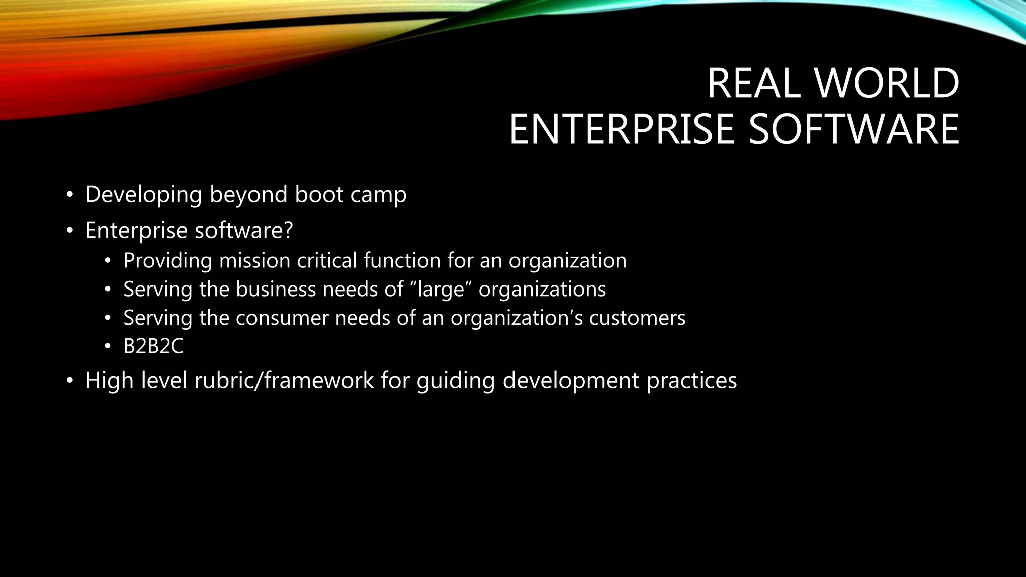 REAL WORLD
ENTERPRISE SOFTWARE
• Developing beyond boot camp
• Enterprise software?
• Providing mission critical function for an organization
• Serving the business needs of “large” organizations
• Serving the consumer needs of an organization’s customers
• B2B2C
• High level rubric/framework for guiding development practices
 