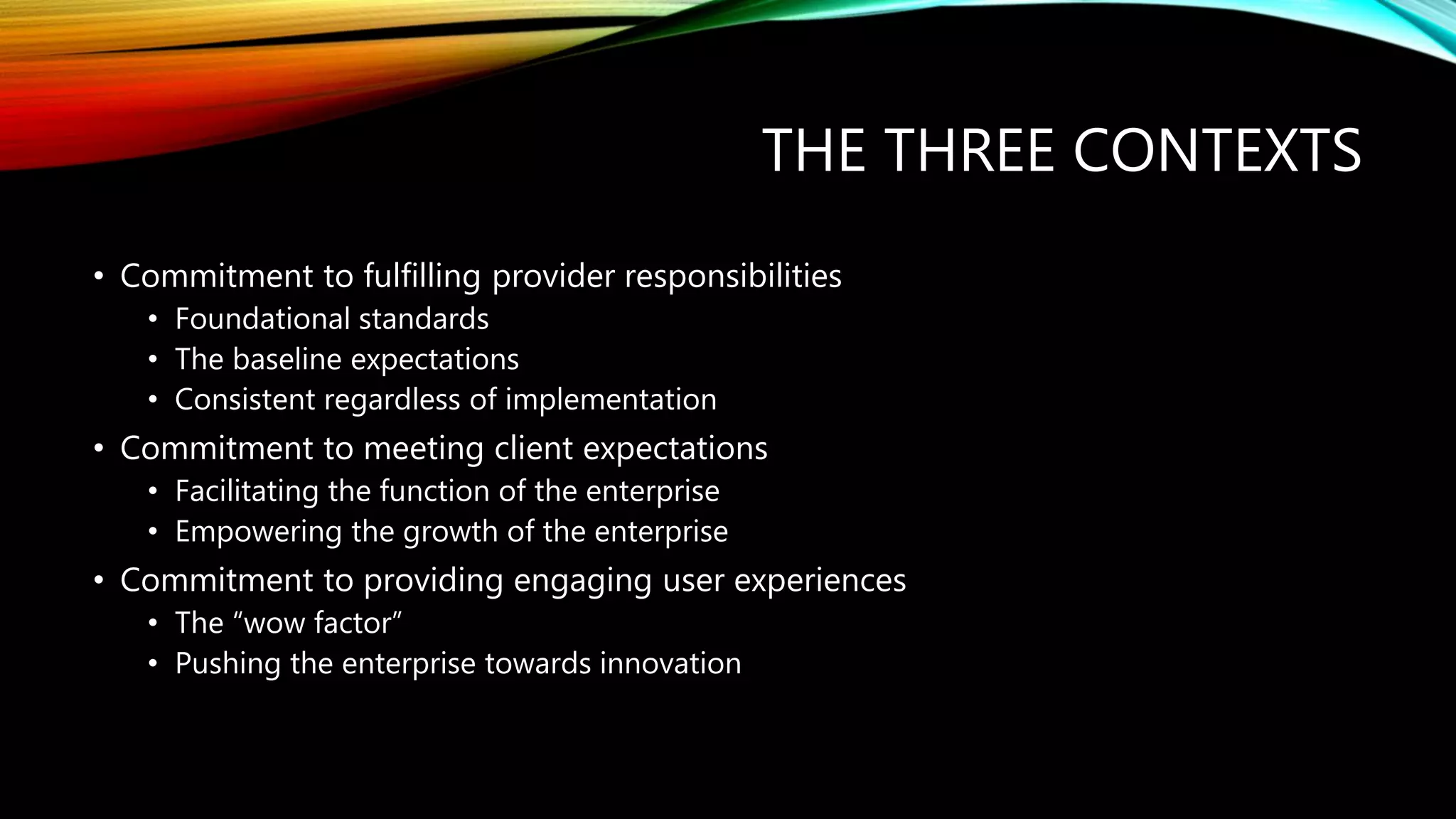 THE THREE CONTEXTS
• Commitment to fulfilling provider responsibilities
• Foundational standards
• The baseline expectations
• Consistent regardless of implementation
• Commitment to meeting client expectations
• Facilitating the function of the enterprise
• Empowering the growth of the enterprise
• Commitment to providing engaging user experiences
• The “wow factor”
• Pushing the enterprise towards innovation
 