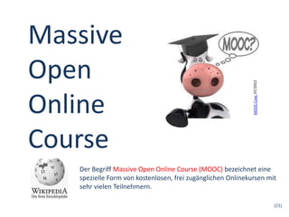 (21)
Massive
Open
Online
Course
Der Begriff Massive Open Online Course (MOOC) bezeichnet eine
spezielle Form von kostenlosen, frei zugänglichen Onlinekursen mit
sehr vielen Teilnehmern.
MOOC-Cow,07/2012
 