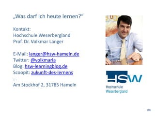 „Was darf ich heute lernen?“
Kontakt:
Hochschule Weserbergland
Prof. Dr. Volkmar Langer
E-Mail: langer@hsw-hameln.de
Twitter: @volkmarla
Blog: hsw-learningblog.de
Scoopit: zukunft-des-lernens
…
Am Stockhof 2, 31785 Hameln
(38)
 