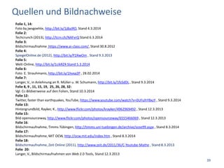 Quellen und Bildnachweise
Folie 1, 14:
Foto by jwvgoehte, http://bit.ly/1j8aJRO, Stand 4.3.2014
Folie 2:
Techcrunch (2013), http://tcrn.ch/NAFvrQ Stand 6.3.2014
Folie 3:
Bildschirmaufnahme https://www.ai-class.com/, Stand 30.8.2012
Folie 4:
SpiegelOnline.de (2012), http://bit.ly/P2AwOm , Stand 9.3.2013
Folie 5:
Welt-Online, http://bit.ly/1cikRZ4 Stand 5.3.2014
Folie 6:
Foto E. Strauhmanis, http://bit.ly/1hvxa2P , 28.02.2014
Folie 7:
Langer, V., in Anlehnung an R. Müller u. W. Schumann, http://bit.ly/1fsSdDL , Stand 9.3.2014
Folie 8, 9 , 11, 15, 19, 25, 26, 28, 32:
Vgl. Cc-Bildverweise auf den Folien, Stand 10.3.2014
Folie 12:
Twitter, faster than earthquakes, YouTube, https://www.youtube.com/watch?v=0UFsJhYBxzY , Stand 9.3.2014
Folie 13:
Hintergrundbild, Rayker, K., http://www.flickr.com/photos/krayker/4962969492 , Stand 12.3.2013
Folie 15:
Bild opensourceway, http://www.flickr.com/photos/opensourceway/6555466069 , Stand 12.3.2013
Folie 16:
Bildschirmaufnahme, Timms Tübingen, http://timms.uni-tuebingen.de/archive/sose99.aspx , Stand 8.3.2014
Folie 17:
Bildschirmaufnahme, MIT OCW, http://ocw.mit.edu/index.htm , Stand 8.3.2014
Folie 18:
Bildschirmaufnahme, Zeit Online (2011), http://www.zeit.de/2011/36/C-Youtube-Mathe , Stand 8.3.2013
Folie 20:
Langer, V., Bildschirmaufnahmen von Web 2.0 Tools, Stand 12.3.2013
39
 