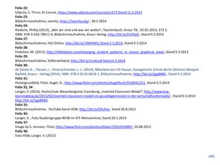 Folie 22:
Udacity, S. Thrun, AI Course, https://www.udacity.com/course/cs373 Stand 11.3.2014
Folie 23:
Bildschirmaufnahme, iversity, https://iversity.org/ , 28.2.2014
Folie 24:
Riederle, Phillip (2013), „Wer wir sind und was wir wollen“, Taschenbuch, Knaur TB , 02.05.2013, 272 S.
ISBN: 978-3-426-78611-6, Bildschirmaufnahme, Knaur-Verlag, http://bit.ly/1fsYGyD , Stand 9.3.2014
Folie 27:
Bildschirmaufnahme, FAZ Online, http://bit.ly/19W4WIU Stand 5.3.2014, Stand 9.3.2014
Folie 28:
Feldstein, M. (2013), http://mfeldstein.com/emerging_student_patterns_in_moocs_graphical_view/ ,Stand 9.3.2013
Folie 29:
Bildschirmaufnahme, Stifterverband, http://bit.ly/1cxHusB Stand 6.3.2014
Folie 30:
de Zárate A. , Tressel, J. , Ehrenschneider, L.-L. (2014), Mitarbeit von Uli Hauser, Evangelische Schule Berlin Zentrum Margret
Rasfeld, Knaus – Verlag (2014), ISBN: 978-3-8135-0618-1, Bildschirmaufnahme, http://bit.ly/1gp8NR6 , Stand 9.3.2014
Folie 31:
Hintergrundbild, Flickr, Kugel, D., http://www.flickr.com/photos/kugelfisch/3558561251 ,Stand 9.3.2014
Folie 33, 34 :
Langer, V. (2013), Hochschule Weserbergland, Erprobung „Inverted Classroom Model“, http://www.hsw-
learningblog.de/2013/02/inverted-classroom-modell-im-grundlagenmodul-in-der-wirtschaftsinformatik/ , Stand 9.3.2014
http://bit.ly/1gp8NR6
Folie 35:
Bildschirmaufnahme, YouTube Kanal HSW, http://bit.ly/OkUlmc Stand 30.8.2012
Folie 36:
Langer, V. , Foto Studiengruppe WI38 im VIT-Aktivseminar, Stand 29.1.2013
Folie 37:
Image by S. Jonsson, Flickr, http://www.flickr.com/photos/sfjalar/2931059489/, 20.08.2013
Folie 38:
Foto HSW, Langer, V. (2013)
(40)
 