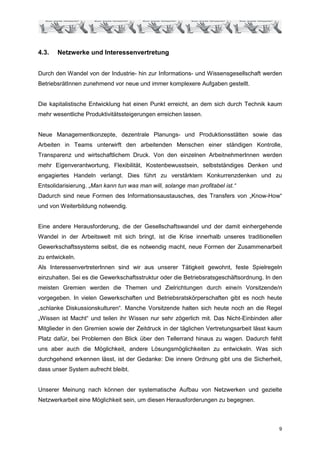 4.3.   Netzwerke und Interessenvertretung


Durch den Wandel von der Industrie- hin zur Informations- und Wissensgesellschaft werden
BetriebsrätInnen zunehmend vor neue und immer komplexere Aufgaben gestellt.


Die kapitalistische Entwicklung hat einen Punkt erreicht, an dem sich durch Technik kaum
mehr wesentliche Produktivitätssteigerungen erreichen lassen.


Neue Managementkonzepte, dezentrale Planungs- und Produktionsstätten sowie das
Arbeiten in Teams unterwirft den arbeitenden Menschen einer ständigen Kontrolle,
Transparenz und wirtschaftlichem Druck. Von den einzelnen ArbeitnehmerInnen werden
mehr Eigenverantwortung, Flexibilität, Kostenbewusstsein, selbstständiges Denken und
engagiertes Handeln verlangt. Dies führt zu verstärktem Konkurrenzdenken und zu
Entsolidarisierung. „Man kann tun was man will, solange man profitabel ist.“
Dadurch sind neue Formen des Informationsaustausches, des Transfers von „Know-How“
und von Weiterbildung notwendig.


Eine andere Herausforderung, die der Gesellschaftswandel und der damit einhergehende
Wandel in der Arbeitswelt mit sich bringt, ist die Krise innerhalb unseres traditionellen
Gewerkschaftssystems selbst, die es notwendig macht, neue Formen der Zusammenarbeit
zu entwickeln.
Als InteressenvertreterInnen sind wir aus unserer Tätigkeit gewohnt, feste Spielregeln
einzuhalten. Sei es die Gewerkschaftsstruktur oder die Betriebsratsgeschäftsordnung. In den
meisten Gremien werden die Themen und Zielrichtungen durch eine/n Vorsitzende/n
vorgegeben. In vielen Gewerkschaften und Betriebsratskörperschaften gibt es noch heute
„schlanke Diskussionskulturen“. Manche Vorsitzende halten sich heute noch an die Regel
„Wissen ist Macht“ und teilen ihr Wissen nur sehr zögerlich mit. Das Nicht-Einbinden aller
Mitglieder in den Gremien sowie der Zeitdruck in der täglichen Vertretungsarbeit lässt kaum
Platz dafür, bei Problemen den Blick über den Tellerrand hinaus zu wagen. Dadurch fehlt
uns aber auch die Möglichkeit, andere Lösungsmöglichkeiten zu entwickeln. Was sich
durchgehend erkennen lässt, ist der Gedanke: Die innere Ordnung gibt uns die Sicherheit,
dass unser System aufrecht bleibt.


Unserer Meinung nach können der systematische Aufbau von Netzwerken und gezielte
Netzwerkarbeit eine Möglichkeit sein, um diesen Herausforderungen zu begegnen.



                                                                                         9
 