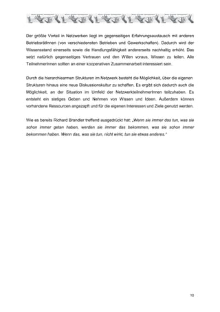 Der größte Vorteil in Netzwerken liegt im gegenseitigen Erfahrungsaustausch mit anderen
BetriebsrätInnen (von verschiedensten Betrieben und Gewerkschaften). Dadurch wird der
Wissensstand einerseits sowie die Handlungsfähigkeit andererseits nachhaltig erhöht. Das
setzt natürlich gegenseitiges Vertrauen und den Willen voraus, Wissen zu teilen. Alle
TeilnehmerInnen sollten an einer kooperativen Zusammenarbeit interessiert sein.


Durch die hierarchiearmen Strukturen im Netzwerk besteht die Möglichkeit, über die eigenen
Strukturen hinaus eine neue Diskussionskultur zu schaffen. Es ergibt sich dadurch auch die
Möglichkeit, an der Situation im Umfeld der NetzwerkteilnehmerInnen teilzuhaben. Es
entsteht ein stetiges Geben und Nehmen von Wissen und Ideen. Außerdem können
vorhandene Ressourcen angezapft und für die eigenen Interessen und Ziele genutzt werden.


Wie es bereits Richard Brandler treffend ausgedrückt hat: „Wenn sie immer das tun, was sie
schon immer getan haben, werden sie immer das bekommen, was sie schon immer
bekommen haben. Wenn das, was sie tun, nicht wirkt, tun sie etwas anderes.“




                                                                                        10
 