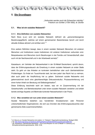 5. Die Grundlagen

                                                   „Verbunden werden auch die Schwachen mächtig.“
                                                        Friedrich von Schiller (1759-1805), dt. Dichter

5.1.      Was ist ein soziales Netzwerk?


5.1.1. Eine Definition von sozialen Netzwerken
Nach      Boos    [u.a.]   wird    ein    soziales     Netzwerk      definiert    als   „personenbezogenes
Beziehungsgeflecht, welches auf einem gemeinsamen Basisinteresse beruht und durch
aktuelle Anlässe aktiviert und sichtbar wird.“ 3


Eine weitere Definition besagt, dass in einem sozialen Netzwerk Menschen mit anderen
Menschen und Institutionen sowie Institutionen mit anderen Institutionen verbunden sind.
Beispielsweise sind Menschen durch Beziehungen in der Familie und Verwandtschaft, aber
auch mit der Nachbarschaft und in der Arbeitswelt vernetzt.4


Kassebaum, ein Vertreter der Netzwerkarbeit in der IG-Metall Deutschland, spricht davon,
dass der Erfahrungsaustausch als Erwartung in einem sozialen Netzwerk an erster Stelle
steht. Es geht um das Arbeiten an konkreten betrieblichen oder auch überbetrieblichen
Problemlagen. Es findet ein Tauschhandel statt, bei dem jede/r das Recht hat zu nehmen,
aber auch jede/r die Verpflichtung hat zu geben. Solcherart soziale Netzwerke sind
gekennzeichnet durch eine gleichberechtigte Diskussionskultur, Prozessorientierung und
einen hohen Anteil von Beratung und Selbstorganisation5.
Diese Erklärung beschreibt wohl am besten, was wir im Zusammenhang mit der
Gewerkschafts- und Betriebsratsarbeit unter einem sozialen Netzwerk verstehen und erklärt
bereits wichtige Aspekte und Merkmale konkreter Netzwerkarbeit in der Praxis.


5.1.2. Was verstehen wir nun unter einem sozialen Netzwerk?
Soziale     Netzwerke        bestehen       aus      handelnden       Einzelpersonen         oder      Personen
unterschiedlichster Organisationen, die sich aus Gründen des Erfahrungsaustausches über
gemeinsame Ziele zusammenschließen.




3
  zit. Boos [u.a.]: Soziale Netzwerke sind anders. In: Trebesch: Organisationsentwicklung. Stuttgart 2000.
4
  vgl. http://www.sign-lang.uni-hamburg.de/Projekte/SLex/SeitenDVD/KonzeptG/L53/L5385.htm
5
  vgl. Kassebaum: Betriebsräte-Netzwerke – Eine Zukunftsoption für die IG Metall? In: Elsholz [u.a.]:
  Kompetenzentwicklungsnetzwerke. 2004. S.99.
                                                                                                             11
 