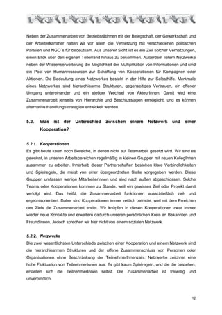Neben der Zusammenarbeit von BetriebsrätInnen mit der Belegschaft, der Gewerkschaft und
der Arbeiterkammer halten wir vor allem die Vernetzung mit verschiedenen politischen
Parteien und NGO´s für bedeutsam. Aus unserer Sicht ist es ein Ziel solcher Vernetzungen,
einen Blick über den eigenen Tellerrand hinaus zu bekommen. Außerdem liefern Netzwerke
neben der Wissenserweiterung die Möglichkeit der Multiplikation von Informationen und sind
ein Pool von Humanressourcen zur Schaffung von Kooperationen für Kampagnen oder
Aktionen. Die Bedeutung eines Netzwerkes besteht in der Hilfe zur Selbsthilfe. Merkmale
eines Netzwerkes sind hierarchiearme Strukturen, gegenseitiges Vertrauen, ein offener
Umgang untereinander und ein stetiger Wechsel von AkteurInnen. Damit wird eine
Zusammenarbeit jenseits von Hierarchie und Beschlusslagen ermöglicht, und es können
alternative Handlungsstrategien entwickelt werden.


5.2.   Was       ist   der   Unterschied   zwischen      einem    Netzwerk      und    einer
       Kooperation?


5.2.1. Kooperationen
Es gibt heute kaum noch Bereiche, in denen nicht auf Teamarbeit gesetzt wird. Wir sind es
gewohnt, in unseren Arbeitsbereichen regelmäßig in kleinen Gruppen mit neuen KollegInnen
zusammen zu arbeiten. Innerhalb dieser Partnerschaften bestehen klare Verbindlichkeiten
und Spielregeln, die meist von einer übergeordneten Stelle vorgegeben werden. Diese
Gruppen umfassen wenige MitarbeiterInnen und sind nach außen abgeschlossen. Solche
Teams oder Kooperationen kommen zu Stande, weil ein gewisses Ziel oder Projekt damit
verfolgt wird. Das heißt, die Zusammenarbeit funktioniert ausschließlich ziel- und
ergebnisorientiert. Daher sind Kooperationen immer zeitlich befristet, weil mit dem Erreichen
des Ziels die Zusammenarbeit endet. Wir knüpfen in diesen Kooperationen zwar immer
wieder neue Kontakte und erweitern dadurch unseren persönlichen Kreis an Bekannten und
FreundInnen. Jedoch sprechen wir hier nicht von einem sozialen Netzwerk.


5.2.2. Netzwerke
Die zwei wesentlichsten Unterschiede zwischen einer Kooperation und einem Netzwerk sind
die hierarchiearmen Strukturen und der offene Zusammenschluss von Personen oder
Organisationen ohne Beschränkung der TeilnehmerInnenzahl. Netzwerke zeichnet eine
hohe Fluktuation von TeilnehmerInnen aus. Es gibt kaum Spielregeln, und die die bestehen,
erstellen sich die TeilnehmerInnen selbst. Die Zusammenarbeit ist freiwillig und
unverbindlich.



                                                                                          12
 