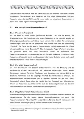 Dadurch dass in Netzwerken meist der Erfahrungsaustausch an erster Stelle steht und eine
unmittelbare Zielorientierung fehlt, bestehen sie über einen längerfristigen Zeitraum.
Netzwerke bilden aber den Nährboden für immer wieder neu entstehende Kooperationen, in
denen dann wieder ergebnisorientiert gearbeitet wird.


5.3.       Wie mache ich mir Netzwerke bewusst?


5.3.1. Wer lebt in Netzwerken?
Wir alle leben in einem Umfeld persönlicher Kontakte. Das sind die Familie, die
ArbeitskollegInnen, die FreundInnen oder unsere Bekannten, an die man sich wendet, um
Erfahrungen auszutauschen, nach Rat zu fragen oder um Hilfe zu bitten. Wir kennen diese
Verflechtungen, wenn es sich um persönliche Hilfe handelt auch unter der Bezeichnung
„Vitamin-B“. Die Frage, die sich aber im Zusammenhang mit Netzwerken stellt, ist: „Kenne
ich auch das Umfeld meiner Bekannten?“. Oder die klassische Frage: "Wer kennt jemanden,
der      jemanden       kennt,      der    einen     Handwerker     kennt!".    Als    Betriebsrat     oder
GewerkschaftssekretärIn funktionieren wir alle zum Teil auch unbewusst in solchen sozialen
Netzwerken. Wie schaffe ich mir aber Bewusstsein über meine Kontakte, um sie auch gezielt
einsetzen zu können? Dazu dient die Netzwerkanalyse.


5.3.2. Was ist die Netzwerkanalyse?
Die zwei Grundsäulen der Sozialen Netzwerkanalyse sind die Messung und die
Visualisierung sozialer, ökonomischer und politischer Beziehungen. Damit werden
Beziehungen zwischen Personen, Abteilungen usw. überschau- und planbar. Ziel ist es,
detaillierte Kenntnisse über die Vorgänge innerhalb des Netzwerkes zu erlangen. Zur
wissenschaftlichen Netzwerkanalyse gibt es spezielle Software, mit der man „Maps“
(Landkarten) entwirft. Diese zeigen die Kanäle über den Austausch von                        Informationen,
Wissen und Ressourcen auf. Dabei werden auch die SchlüsselspielerInnen, die dabei im
Zentrum stehen und die meisten Kontakte haben, sichtbar gemacht.6


5.3.3. Wie gehen wir an die Netzwerkanalyse heran?
Wie oben erwähnt geschieht das Bewusstmachen und Visualisieren unserer Kontakte in der
Netzwerkanalyse.         Es      gibt   bereits    diverse   Software-Programme,       mit    deren    Hilfe
Netzwerkanalysen am PC durchgeführt werden können. Für jene, die sich nicht so gerne mit
dem Computer beschäftigen, genügt auch ein Bleistift und ein Blatt Papier.


6
    vgl. Presseaussendung: "Informationsvorsprung durch Soziale Netzwerkanalyse", Gosch Consulting GmbH,
    Wien (pts/26.01.2005/17:00)
                                                                                                           13
 
