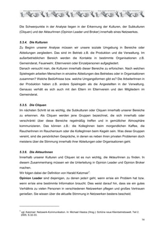 Die Schwerpunkte in der Analyse liegen in der Erkennung der Kulturen, der Subkulturen
(Cliquen) und der AkteurInnen (Opinion Leader und Broker) innerhalb eines Netzwerkes.


5.3.4. Die Kulturen
Zu Beginn unserer Analyse müssen wir unsere soziale Umgebung in Bereiche oder
Abteilungen zergliedern. Das sind im Betrieb z.B. die Produktion und die Verwaltung. Im
außerbetrieblichen Bereich werden die Kontakte in bestimmte Organisationen z.B.
Gemeinderat, Feuerwehr, Elternverein oder Einzelpersonen aufgegliedert.
Danach versucht man, die Kulturen innerhalb dieser Bereiche zu erforschen. Nach welchen
Spielregeln arbeiten Menschen in einzelne Abteilungen des Betriebes oder in Organisationen
zusammen? Welche Bedürfnisse bzw. welche Umgangsformen gibt es? Die ArbeiterInnen in
der Produktion haben z.B. andere Spielregeln als die Angestellten in der Verwaltung.
Genauso verhält es sich auch mit den Eltern im Elternverein und den Mitgliedern im
Gemeinderat.


5.3.5. Die Cliquen
Im nächsten Schritt ist es wichtig, die Subkulturen oder Cliquen innerhalb unserer Bereiche
zu erkennen. Als Cliquen werden jene Gruppen bezeichnet, die sich innerhalb oder
verschränkt über diese Bereiche regelmäßig treffen und in gemütlicher Atmosphäre
kommunizieren. Das können z.B.: die KollegInnen beim morgendlichen Kaffee, die
RaucherInnen im Raucherraum oder die KollegInnen beim Kegeln sein. Was diese Gruppen
vereint, sind die persönlichen Gespräche, in denen es neben ihren privaten Problemen doch
meistens über die Stimmung innerhalb ihrer Abteilungen oder Organisationen geht.


5.3.6. Die AkteurInnen
Innerhalb unserer Kulturen und Cliquen ist es nun wichtig, die AkteurInnen zu finden. In
diesem Zusammenhang müssen wir die Unterteilung in Opinion Leader und Opinion Broker
machen.
Wir folgen dabei der Definition von Harald Katzmair7:
Opinion Leader sind diejenigen, zu denen jede/r geht, wenn er/sie ein Problem hat bzw.
wenn er/sie eine bestimmte Information braucht. Dies weist darauf hin, dass sie ein gutes
Verhältnis zu vielen Personen in verschiedenen Netzwerken pflegen und großes Vertrauen
genießen. Sie wissen über die aktuelle Stimmung in Netzwerken bestens bescheid.




7
    vgl. Katzmair: Netzwerk-Kommunikation. In: Michael Vlastos (Hrsg.): Schöne neue Kleinbetriebswelt. Teil 2.
    2005. S.32-33.
                                                                                                                 14
 