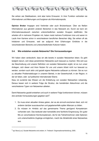 Sie wirken wie Stabilisatoren, sind aber keine Erneuerer. In ihrer Funktion verbreiten sie
Informationen und Meinungen und fungieren als Informationspools.


Opinion Broker hingegen sind Verbinder oder auch Brückenbauer. Über sie fließen
Informationen aus gänzlich anderen Bereichen in das Netzwerk ein. Durch sie kann ein
Informationsaustausch zwischen unterschiedlichen sozialen Gruppen stattfinden. Sie
arbeiten oft in mehreren Projekten mit, haben meist mehrere Funktionen inne und waren im
Laufe ihrer Karriere schon in verschiedenen beruflichen Bereichen tätig. Sie wirken oft als
Initiatoren und Erneuerer, weil sie aufgrund ihrer Erfahrungen Einblicke in die
verschiedensten Bereiche und unterschiedlichsten Kulturen haben.


5.4.       Wie entstehen soziale Netzwerke? Die Vorraussetzungen


Wir haben oben verdeutlicht, dass wir alle bereits in sozialen Netzwerken leben. Es geht
lediglich darum, sich diese persönlichen Netzwerke auch bewusst zu machen. Wie sich aus
der Beschreibung und unserer Definition von sozialen Netzwerken ergibt, ist es nun unser
Anliegen, sich dieser und ihren Nutzen für uns und unsere Arbeit nicht nur bewusst zu
werden, sondern auch aktiv und gezielt eigene Netzwerke aufbauen zu können. Sei es nun
zu aktuellen Problemstellungen in unserem Betrieb, in der Gewerkschaft, in der Region, in
der wir leben, oder auf politischer internationaler Ebene.
Dazu ist zunächst das Wissen um die Entstehung von sozialen Netzwerken notwendig.
Daraus lassen sich in weiterer Folge die Struktur, die handelnden AkteurInnen und die
verschiedenen Typen von Netzwerken ableiten.


Damit Netzwerke gezielt entstehen und auch in weiterer Folge funktionieren können, müssen
drei zentrale Vorraussetzungen gegeben sein8:


       1. Es muss einen aktuellen Anlass geben, der es als sinnvoll erscheinen lässt, sich mit
           anderen darüber auszutauschen und gegebenenfalls später Allianzen zu bilden.
       2. Es müssen im Hinblick auf das gemeinsame Thema genügend Kompetenzen
           vorhanden sein. Das bedeutet aber keinesfalls eine fachliche Eingrenzung. Ein guter
           Mix an verschiedenen Kernkompetenzen, die für die TeilnehmerInnen viele Optionen
           und unterschiedliche Zugänge ermöglichen, macht die Attraktivität eines Netzwerkes
           aus.



8
    vgl. Boos [u.a.]: Soziale Netzwerke sind anders. In: Trebesch: Organisationsentwicklung. 2000.
                                                                                                     15
 