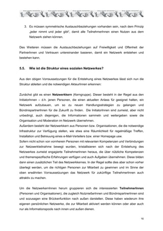 3. Es müssen symmetrische Austauschbeziehungen vorhanden sein, nach dem Prinzip
       „jeder nimmt und jeder gibt“, damit alle TeilnehmerInnen einen Nutzen aus dem
       Netzwerk ziehen können.


Des Weiteren müssen die Austauschbeziehungen auf Freiwilligkeit und Offenheit der
PartnerInnen und Vertrauen untereinander basieren, damit ein Netzwerk entstehen und
bestehen kann.


5.5.   Wie ist die Struktur eines sozialen Netzwerkes?


Aus den obigen Vorraussetzungen für die Entstehung eines Netzwerkes lässt sich nun die
Struktur ableiten und die notwendigen AkteurInnen erkennen:


Zunächst gibt es einen Netzwerkkern (Kerngruppe). Dieser besteht in der Regel aus den
InitiatorInnen – d.h. jenen Personen, die einen aktuellen Anlass für geeignet halten, ein
Netzwerk   aufzubauen,   um    so   zu   neuen   Handlungsstrategien   zu     gelangen   und
BündnispartnerInnen für die Zukunft zu finden. Die InitiatorInnen sind zumeist, aber nicht
unbedingt, auch diejenigen, die Informationen sammeln und weitergeben sowie die
Organisation und Moderation im Netzwerk übernehmen.
Außerdem besteht der Netzwerkkern aus Personen bzw. Organisationen, die die notwendige
Infrastruktur zur Verfügung stellen, wie etwa eine Räumlichkeit für regelmäßige Treffen,
Installation und Betreuung eines e-Mail-Verteilers bzw. einer Homepage usw.
Sofern nicht schon von vornherein Personen mit relevanten Kompetenzen und Verbindungen
zur Netzwerkteilnahme bewegt wurden, kristallisieren sich nach der Entstehung des
Netzwerkes zumeist engagierte TeilnehmerInnen heraus, die über nützliche Kompetenzen
und themenspezifische Erfahrungen verfügen und auch Aufgaben übernehmen. Diese bilden
dann einen zusätzlichen Teil des Netzwerkkernes. In der Regel sollte dies aber schon vorher
überlegt werden, um die richtigen Personen zur Mitarbeit zu gewinnen und im Sinne der
oben erwähnten Vorraussetzungen das Netzwerk für zukünftige TeilnehmerInnen auch
attraktiv zu machen.


Um die NetzwerkernInnen herum gruppieren sich die interessierten TeilnehmerInnen
(Personen und Organisationen), die zugleich NutznießerInnen und BündnispartnerInnen sind
und sozusagen eine Brückenfunktion nach außen darstellen. Diese haben wiederum ihre
eigenen persönlichen Netzwerke, die zur Mitarbeit aktiviert werden können oder aber auch
nur als Informationspools nach innen und außen dienen.


                                                                                          16
 