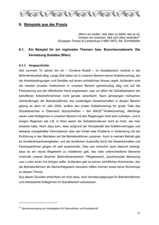 6. Beispiele aus der Praxis

                                                 „Wenn wir wollen, daß alles so bleibt, wie es ist,
                                                  müssen wir zulassen, daß sich alles verändert.“
                                     Giuseppe Tomasi di Lampedusa (1896-1957), ital. Schriftsteller

6.1.       Ein Beispiel für ein regionales Themen- bzw. Branchennetzwerk: Die
           Vernetzung Soziales (Wien)


6.1.1. Vorgeschichte
Seit nunmehr 10 Jahren bin ich – Christine Rudolf – im Sozialbereich, konkret in der
Behindertenarbeit tätig. Lange Zeit hatten wir in unserem Bereich keinen Kollektivvertrag, der
die Arbeitsbedingungen und Gehälter auf einem einheitlichen Niveau regelt. Außerdem sind
die meisten privaten Institutionen in unserem Bereich gemeinnützig tätig und auf die
Finanzierung aus der öffentlichen Hand angewiesen, was vor allem die Gehaltssituation der
betroffenen ArbeitnehmerInnen nicht gerade vereinfacht. Nach jahrelangen mühsamen
Verhandlungen der BetriebsrätInnen und zuständigen Gewerkschaften in diesem Bereich
gelang es dann im Jahr 2004, endlich den ersten Kollektivvertrag für große Teile des
Sozialbereiches in Österreich abzuschließen – den BAGS13-Kollektivvertrag. Allerdings
waren viele KollegInnen in unserem Bereich mit den Regelungen nicht sehr zufrieden, und in
einigen Regionen wie z.B. in Wien waren die Gehaltsstrukturen nicht so hoch, wie man
erwartet hatte. Noch dazu kam, dass aufgrund der Komplexität des Kollektivvertrages und
teilweise mangelhafter Informationen über den Inhalt viele Probleme in Verbindung mit der
Einführung in den Betrieben auf die BetriebsrätInnen zukamen. Auch in meinem Betrieb gab
es Verständnisschwierigkeiten, und die rechtlichen Auskünfte durch die Gewerkschaften und
FachexpertInnen gingen oft weit auseinander. Dies war sicherlich auch dadurch bedingt,
dass es ein neues Regelwerk zu installieren galt, das viele unterschiedliche Bereiche
innerhalb unserer Branche (Behindertenbereich, Pflegebereich, psychosoziale Betreuung
usw.) unter einen Hut bringen sollte. Außerdem gab es keinen schriftlichen Kommentar, den
die BetriebsrätInnen als Nachschlagewerk benutzen hätten können sowie keine Workshops
zu diesem Thema.
Aus diesen Gründen entschloss ich mich dazu, eine Vernetzungsgruppe für BetriebsrätInnen
und interessierte KollegInnen im Sozialbereich aufzubauen.




13
     „Berufsvereinigung von Arbeitgebern für Gesundheits- und Sozialberufe“
                                                                                                21
 