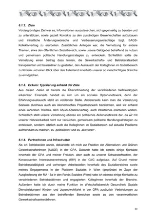 6.1.2. Ziele
Vordergründiges Ziel war es, Informationen auszutauschen, sich gegenseitig zu beraten und
zu unterstützen, sowie gezielt Kontakte zu den zuständigen Gewerkschaften aufzubauen
und   inhaltliche   Änderungswünsche      und   Verbesserungsvorschläge     bzgl.   BAGS-
Kollektivvertrag zu erarbeiten. Zusätzliches Anliegen war, die Vernetzung für andere
Themen, etwa den öffentlichen Sozialbereich, sowie unsere Geldgeber betreffend zu nutzen
und gemeinsam politische Handlungsstrategien zu entwickeln. Schließlich sollte die
Vernetzung einen Beitrag dazu leisten, die Gewerkschafts- und Betriebsratsarbeit
transparenter und basisnäher zu gestalten, den Austausch der KollegInnen im Sozialbereich
zu fördern und einen Blick über den Tellerrand innerhalb unserer so vielschichtigen Branche
zu ermöglichen.


6.1.3. Exkurs: Typisierung anhand der Ziele
Aus diesen Zielen ist bereits die Überschneidung der verschiedenen Netzwerktypen
erkennbar. Einerseits handelt es sich um ein soziales Optionsnetzwerk, denn der
Erfahrungsaustausch steht an vorderster Stelle. Andererseits kann man die Vernetzung
Soziales durchaus auch als ökonomisches Projektnetzwerk bezeichnen, weil wir anhand
eines konkreten Themas, dem BAGS-Kollektivvertrag, auch Inhaltliches erarbeiten wollten.
Schließlich stellt unsere Vernetzung ebenso ein politisches Aktionsnetzwerk dar, da wir mit
unserer Netzwerkarbeit nicht nur versuchen, gemeinsam politische Handlungsstrategien zu
entwickeln, sondern letztlich auch die KollegInnen im Sozialbereich auf aktuelle Probleme
aufmerksam zu machen, zu „politisieren“ und zu „aktivieren“.


6.1.4. PartnerInnen und Infrastruktur
Als ich Betriebsrätin wurde, deklarierte ich mich zur Fraktion der Alternativen und Grünen
GewerkschafterInnen (AUGE) in der GPA. Dadurch hatte ich bereits einige Kontakte
innerhalb der GPA und meiner Fraktion, aber auch zu unserer Schwesterfraktion, der
Konsequenten Interessensvertretung (KIV) in der GdG aufgebaut. Auf Grund meiner
Betriebsratstätigkeit und vorherigen Arbeitsstellen innerhalb des Sozialbereiches sowie
meines Engagements in der Plattform Soziales in Wien (gegründet im Zuge der
Ausgliederung der MA 15a in den Fonds Soziales Wien) hatte ich ebenso einige Kontakte zu
verschiedenen BetriebsrätInnen und engagierten KollegInnen innerhalb der Branche.
Außerdem hatte ich durch meine Funktion im Wirtschaftsbereich Gesundheit/ Soziale
Dienstleistungen/ Kinder- und Jugendwohlfahrt in der GPA zusätzlich Verbindungen zu
BetriebsrätInnen aus den betreffenden Bereichen sowie           zu den verantwortlichen
GewerkschaftssekretärInnen.


                                                                                        22
 