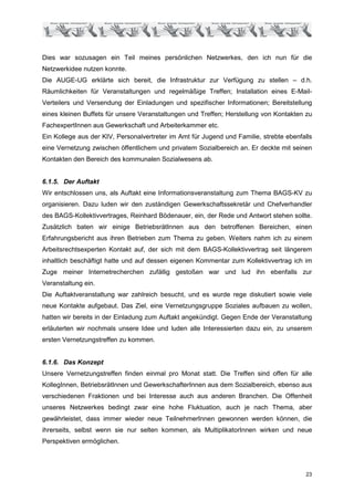Dies war sozusagen ein Teil meines persönlichen Netzwerkes, den ich nun für die
Netzwerkidee nutzen konnte.
Die AUGE-UG erklärte sich bereit, die Infrastruktur zur Verfügung zu stellen – d.h.
Räumlichkeiten für Veranstaltungen und regelmäßige Treffen; Installation eines E-Mail-
Verteilers und Versendung der Einladungen und spezifischer Informationen; Bereitstellung
eines kleinen Buffets für unsere Veranstaltungen und Treffen; Herstellung von Kontakten zu
FachexpertInnen aus Gewerkschaft und Arbeiterkammer etc.
Ein Kollege aus der KIV, Personalvertreter im Amt für Jugend und Familie, strebte ebenfalls
eine Vernetzung zwischen öffentlichem und privatem Sozialbereich an. Er deckte mit seinen
Kontakten den Bereich des kommunalen Sozialwesens ab.


6.1.5. Der Auftakt
Wir entschlossen uns, als Auftakt eine Informationsveranstaltung zum Thema BAGS-KV zu
organisieren. Dazu luden wir den zuständigen Gewerkschaftssekretär und Chefverhandler
des BAGS-Kollektivvertrages, Reinhard Bödenauer, ein, der Rede und Antwort stehen sollte.
Zusätzlich baten wir einige BetriebsrätInnen aus den betroffenen Bereichen, einen
Erfahrungsbericht aus ihren Betrieben zum Thema zu geben. Weiters nahm ich zu einem
Arbeitsrechtsexperten Kontakt auf, der sich mit dem BAGS-Kollektivvertrag seit längerem
inhaltlich beschäftigt hatte und auf dessen eigenen Kommentar zum Kollektivvertrag ich im
Zuge meiner Internetrecherchen zufällig gestoßen war und lud ihn ebenfalls zur
Veranstaltung ein.
Die Auftaktveranstaltung war zahlreich besucht, und es wurde rege diskutiert sowie viele
neue Kontakte aufgebaut. Das Ziel, eine Vernetzungsgruppe Soziales aufbauen zu wollen,
hatten wir bereits in der Einladung zum Auftakt angekündigt. Gegen Ende der Veranstaltung
erläuterten wir nochmals unsere Idee und luden alle Interessierten dazu ein, zu unserem
ersten Vernetzungstreffen zu kommen.


6.1.6. Das Konzept
Unsere Vernetzungstreffen finden einmal pro Monat statt. Die Treffen sind offen für alle
KollegInnen, BetriebsrätInnen und GewerkschafterInnen aus dem Sozialbereich, ebenso aus
verschiedenen Fraktionen und bei Interesse auch aus anderen Branchen. Die Offenheit
unseres Netzwerkes bedingt zwar eine hohe Fluktuation, auch je nach Thema, aber
gewährleistet, dass immer wieder neue TeilnehmerInnen gewonnen werden können, die
ihrerseits, selbst wenn sie nur selten kommen, als MultiplikatorInnen wirken und neue
Perspektiven ermöglichen.




                                                                                        23
 
