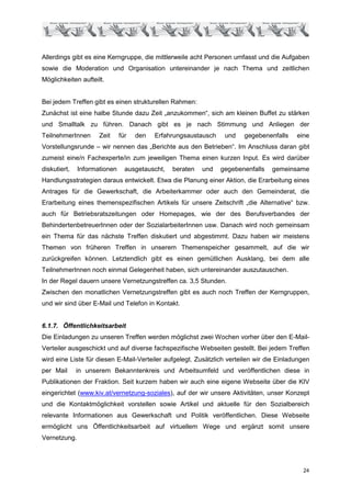 Allerdings gibt es eine Kerngruppe, die mittlerweile acht Personen umfasst und die Aufgaben
sowie die Moderation und Organisation untereinander je nach Thema und zeitlichen
Möglichkeiten aufteilt.


Bei jedem Treffen gibt es einen strukturellen Rahmen:
Zunächst ist eine halbe Stunde dazu Zeit „anzukommen“, sich am kleinen Buffet zu stärken
und Smalltalk zu führen. Danach gibt es je nach Stimmung und Anliegen der
TeilnehmerInnen      Zeit     für   den   Erfahrungsaustausch    und   gegebenenfalls     eine
Vorstellungsrunde – wir nennen das „Berichte aus den Betrieben“. Im Anschluss daran gibt
zumeist eine/n Fachexperte/in zum jeweiligen Thema einen kurzen Input. Es wird darüber
diskutiert,   Informationen     ausgetauscht,   beraten   und   gegebenenfalls   gemeinsame
Handlungsstrategien daraus entwickelt. Etwa die Planung einer Aktion, die Erarbeitung eines
Antrages für die Gewerkschaft, die Arbeiterkammer oder auch den Gemeinderat, die
Erarbeitung eines themenspezifischen Artikels für unsere Zeitschrift „die Alternative“ bzw.
auch für Betriebsratszeitungen oder Homepages, wie der des Berufsverbandes der
BehindertenbetreuerInnen oder der SozialarbeiterInnen usw. Danach wird noch gemeinsam
ein Thema für das nächste Treffen diskutiert und abgestimmt. Dazu haben wir meistens
Themen von früheren Treffen in unserem Themenspeicher gesammelt, auf die wir
zurückgreifen können. Letztendlich gibt es einen gemütlichen Ausklang, bei dem alle
TeilnehmerInnen noch einmal Gelegenheit haben, sich untereinander auszutauschen.
In der Regel dauern unsere Vernetzungstreffen ca. 3,5 Stunden.
Zwischen den monatlichen Vernetzungstreffen gibt es auch noch Treffen der Kerngruppen,
und wir sind über E-Mail und Telefon in Kontakt.


6.1.7. Öffentlichkeitsarbeit
Die Einladungen zu unseren Treffen werden möglichst zwei Wochen vorher über den E-Mail-
Verteiler ausgeschickt und auf diverse fachspezifische Webseiten gestellt. Bei jedem Treffen
wird eine Liste für diesen E-Mail-Verteiler aufgelegt. Zusätzlich verteilen wir die Einladungen
per Mail      in unserem Bekanntenkreis und Arbeitsumfeld und veröffentlichen diese in
Publikationen der Fraktion. Seit kurzem haben wir auch eine eigene Webseite über die KIV
eingerichtet (www.kiv.at/vernetzung-soziales), auf der wir unsere Aktivitäten, unser Konzept
und die Kontaktmöglichkeit vorstellen sowie Artikel und aktuelle für den Sozialbereich
relevante Informationen aus Gewerkschaft und Politik veröffentlichen. Diese Webseite
ermöglicht uns Öffentlichkeitsarbeit auf virtuellem Wege und ergänzt somit unsere
Vernetzung.




                                                                                            24
 