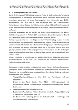 6.1.8. Bisherige Aktivitäten und Themen
Da die Einführung des BAGS-Kollektivvertrags der Anlass für die Entstehung der Vernetzung
Soziales gewesen ist, beschäftigen wir uns immer wieder intensiv mit diesem Thema. Wir
erarbeiteten gemeinsam mit einem Rechtsexperten einen Kommentar zum BAGS-
Kollektivvertrag,     der    2005   und    in   einer   Neuauflage    nach    den   Kollektivvertrags-
Verhandlungen und der Satzung des Kollektivvertrags Anfang 2006 veröffentlicht wurde und
in den die Erfahrungen der BetriebsrätInnen, die an unseren Vernetzungstreffen teilnahmen,
einflossen.
Außerdem entwickelten wir ein Konzept für einen Einführungsworkshop zum BAGS-
Kollektivvertrag, den wir im Frühjahr 2006 veranstalteten. Dieses Konzept soll in Zukunft
noch weiterentwickelt und den neuen Gegebenheiten angepasst werden.
Verbesserungswünsche und –vorschläge zum BAGS-Kollektivvertrag wurden einerseits
während unserer Vernetzungstreffen, andererseits über unseren E-Mail-Verteiler sogar aus
verschiedenen Bundesländern, die auf unsere Vernetzungsgruppe aufmerksam geworden
sind, übermittelt und laufend gesammelt. Leider ist es uns bisher zeitlich noch nicht
gelungen, diese in einem Forderungsprogramm zusammenzufassen und den zuständigen
Gewerkschaften zu übermitteln. Dies ist eines der Ziele, dem wir uns in naher Zukunft noch
widmen wollen.
Weiters formulierten wir einige Anträge zum BAGS-Kollektivvertrag, die wir einerseits bei den
Gewerkschaftsforen in der GPA und andererseits bei mehreren Arbeiterkammer-
Vollversammlungen einbrachten.


Es gab aber im Laufe der letzten zwei Jahre noch andere Themen, die für den Sozialbereich
wichtig sind, denen wir uns ebenfalls widmeten und mit FachexpertInnen diskutierten. Im
Folgenden nur eine Aufzählung zur Anschaulichkeit. Eine nähere Erklärung würde den
Rahmen dieser Arbeit sprengen:
 -   Pflegegeld-Taschengeldkürzung              in   Wien   2005     und   Auswirkungen     auf   den
     Sozialbereich
 -   Einblick    in    den    Fonds       Soziales   Wien   (FSW)      -   Erfahrungsaustausch    mit
     BetriebsrätInnen, aktuelle Probleme seit der Ausgliederung und Auswirkungen auf den
     Sozialbereich
 -   Kollektivvertrag im Fonds Soziales Wien (FSW)
 -   Zwischenbilanz Ausgliederung FSW am Beispiel der ambulanten Pflege und Betreuung
     – Diskussion mit Gemeinderätin Sigrid Pilz
 -   Die BewohnerInnenvertretung (Verein für Sachwalterschaft) – Erfahrungs- und
     Informationsaustausch mit KollegInnen


                                                                                                   25
 