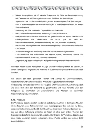 -   Wiener Kindergärten - MA 10: aktuelle Fragen aus der Sicht von Personalvertretung
      und Gewerkschaft – Erfahrungsaustausch und Probleme der Beschäftigten
  -   Jugendamt - MA 11: Geplante Einsparungen und Auswirkungen auf die Beschäftigten
  -   AMS – Arbeitslosengeld und soziale Leistungen – Informationsaustausch mit einem
      Zentralbetriebsrat
  -   Vorstellung der GPA und GdG – Organisation und Fraktionen
  -   Die EU-Dienstleistungsrichtlinie – Bedeutung für den Sozialbereich
  -   Perspektiven des Sozialbereichs in Wien aus gewerkschaftlicher Sicht – Diskussion mit
      FachexpertInnen       aus      Gewerkschaft   und    NGOs     (u.a.     mit   dem    stv.
      Geschäftsbereichsleiter „Interessenvertretung“ der GPA, Reinhard Bödenauer)
  -   Das Soziale im Programm der neuen Bundesregierung – Diskussion mit Nationalrat
      Karl Öllinger
  -   24-Stunden-Pflege und -Betreuung zu Hause: die neuen Hausangestellten?
      - Diskussion mit dem Vorsitzenden der Sektion Soziale, Persönliche Dienste und
      Gesundheitsberufe in der VIDA, Willibald Steinkellner
  -   „Organisierung“ des Sozialbereichs - Kooperationsmöglichkeiten mit Elternvereinen


Außerdem haben diverse KollegInnen im Zuge unserer Vernetzungstreffen die Betriebe, in
denen sie tätig sind, vorgestellt und Probleme im Zusammenhang mit der Betriebsratsarbeit
diskutiert.


Aus einigen der oben genannten Themen sind Anträge für Gewerkschaftsforen,
Arbeiterkammer und Gemeinderat sowie Artikel und Flugblattaktionen entstanden.
Vordergründig war dabei aber immer das Hauptziel Erfahrungsaustausch, Aufklärungsarbeit
und einen Blick über den Tellerrand zu gewährleisten und neue Kontakte unter den
KollegInnen    zu     erschließen,   um   Zusammenarbeit   und    Allianzen   bei   bestimmten
Problemstellungen zu ermöglichen.


6.1.9. Probleme
Die Vernetzung Soziales existiert nun bereits seit über zwei Jahren. In den letzten Monaten
ist der Zulauf an neuen TeilnehmerInnen etwas zurückgegangen. Dies liegt nicht nur daran,
dass unser Anlassthema, der BAGS-Kollektivvertrag, etwas in den Hintergrund geraten ist.
Wie aus obiger Aufzählung ersichtlich ist, haben wir stets auch andere Themen den
Sozialbereich betreffend diskutiert und bearbeitet. Allerdings ist die Vernetzung Soziales aus
einer relativ spontanen Initiative entstanden. Einige Punkte wurden aus heutiger Sicht
zuwenig bedacht.


                                                                                            26
 
