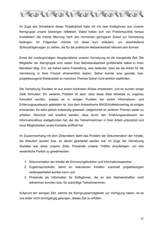 Im Zuge des Schreibens dieser Projektarbeit habe ich mit zwei KollegInnen aus unserer
Kerngruppe unsere bisherigen reflektiert. Dabei haben sich vier Problempunkte heraus
kristallisiert, die meiner Meinung nach den momentan geringeren Zulauf zur Vernetzung
bedingen.    Im   Folgenden     möchte       ich   diese    kurz    erläutern,   um    abschließend
Schlussfolgerungen zu ziehen, die für die praktische Netzwerkarbeit relevant sein können.


Eines der vordergründigen Hauptprobleme unserer Vernetzung ist die mangelnde Zeit. Die
Mitglieder der Kerngruppe sind neben ihrer Betriebsratsarbeit größtenteils selbst in ihren
Betrieben tätig. D.h. sie haben keine Freistellung, was bedeutet, dass sie die Arbeit für die
Vernetzung in ihrer Freizeit ehrenamtlich leisten. Daher konnte eine gezielte bzw.
projektbezogene Weiterarbeit an manchen Themen bisher nicht wirklich stattfinden.


Die Vernetzung Soziales ist aus einem konkreten Anlass entstanden, und es wurden einige
Ziele formuliert. Ein weiteres Problem ist aber, dass diese Ziele teilweise zu ungenau
formuliert   wurden,   sodass   es    in    einigen   Punkten      bei einem     Informations-   und
Erfahrungsaustausch geblieben ist. Aus dem Anlassthema BAGS-Kollektivvertrag ist einiges
entstanden. Es wäre jedoch notwendig gewesen, zielgerichtet an anderen Themen weiter zu
arbeiten. Dennoch soll erwähnt werden, dass durch den Erfahrungsaustausch ein
Informationsfluss stattgefunden hat, der die TeilnehmerInnen in ihrer Arbeit unterstützt und
neue Möglichkeiten sowie Kontakte eröffnet hat.


Im Zusammenhang mit dem Zeitproblem steht das Problem der Dokumentation der Inhalte,
die diskutiert wurden bzw. an denen gearbeitet werden soll. Im Zuge der Vernetzung
Soziales war eines unserer Ziele, Protokolle unserer Treffen anzufertigen, um drei
wesentliche Punkte zu gewährleisten:


   1. Dokumentation der Inhalte als Erinnerungsfunktion und Informationsspeicher,
   2. Ergebnisprotokolle,     damit    an    diskutierten   Inhalten    eventuell     projektbezogen
       weitergearbeitet werden kann und
   3. Protokolle als Information für KollegInnen, die an den Netzwerktreffen nicht
       teilnehmen konnten bzw. für zukünftige TeilnehmerInnen.


Aufgrund der wenigen Zeit, welche die Kerngruppenmitglieder zur Verfügung haben, ist es
uns leider nicht durchgängig gelungen, dieses Ziel zu erfüllen.




                                                                                                  27
 