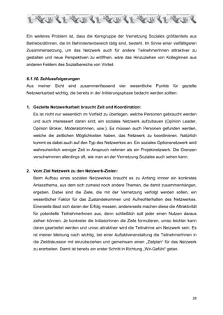 Ein weiteres Problem ist, dass die Kerngruppe der Vernetzung Soziales größtenteils aus
BetriebsrätInnen, die im Behindertenbereich tätig sind, besteht. Im Sinne einer vielfältigeren
Zusammensetzung, um das Netzwerk auch für andere TeilnehmerInnen attraktiver zu
gestalten und neue Perspektiven zu eröffnen, wäre das Hinzuziehen von KollegInnen aus
anderen Feldern des Sozialbereichs von Vorteil.


6.1.10. Schlussfolgerungen
Aus   meiner   Sicht   sind   zusammenfassend       vier   wesentliche   Punkte    für   gezielte
Netzwerkarbeit wichtig, die bereits in der Initiierungsphase bedacht werden sollten:


1. Gezielte Netzwerkarbeit braucht Zeit und Koordination:
   Es ist nicht nur wesentlich im Vorfeld zu überlegen, welche Personen gebraucht werden
   und auch interessiert daran sind, ein soziales Netzwerk aufzubauen (Opinion Leader,
   Opinion Broker, ModeratorInnen, usw.). Es müssen auch Personen gefunden werden,
   welche die zeitlichen Möglichkeiten haben, das Netzwerk zu koordinieren. Natürlich
   kommt es dabei auch auf den Typ des Netzwerkes an. Ein soziales Optionsnetzwerk wird
   wahrscheinlich weniger Zeit in Anspruch nehmen als ein Projektnetzwerk. Die Grenzen
   verschwimmen allerdings oft, wie man an der Vernetzung Soziales auch sehen kann.


2. Vom Ziel Netzwerk zu den Netzwerk-Zielen:
   Beim Aufbau eines sozialen Netzwerkes braucht es zu Anfang immer ein konkretes
   Anlassthema, aus dem sich zumeist noch andere Themen, die damit zusammenhängen,
   ergeben. Dabei sind die Ziele, die mit der Vernetzung verfolgt werden sollen, ein
   wesentlicher Faktor für das Zustandekommen und Aufrechterhalten des Netzwerkes.
   Einerseits lässt sich daran der Erfolg messen, andererseits machen diese die Attraktivität
   für potentielle TeilnehmerInnen aus, denn schließlich soll jeder einen Nutzen daraus
   ziehen können. Je konkreter die InitiatorInnen die Ziele formulieren, umso leichter kann
   daran gearbeitet werden und umso attraktiver wird die Teilnahme am Netzwerk sein. Es
   ist meiner Meinung nach wichtig, bei einer Auftaktveranstaltung die TeilnehmerInnen in
   die Zieldiskussion mit einzubeziehen und gemeinsam einen „Zielplan“ für das Netzwerk
   zu erarbeiten. Damit ist bereits ein erster Schritt in Richtung „Wir-Gefühl“ getan.




                                                                                              28
 