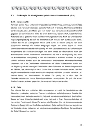6.2.   Ein Beispiel für ein regionales politisches Aktionsnetzwerk (Graz)


6.2.1. Vorgeschichte
Für mich, Gernot Acko, Lokführer-Betriebsrat bei der ÖBB in Graz, war bis zur Wende 1999
(damals noch Personalvertreter) die politische Welt noch in Ordnung. Mein Grundverständnis
der Demokratie, also: „Die Macht geht vom Volke“ aus, war durch die Sozialpartnerschaft
gegeben. Die demokratischen Mittel der Wahl (Betriebsrat, Gewerkschaft, Arbeiterkammer,
Nationalrat etc.) galten für mich als Mitbestimmungsinstrumente. Nach der unterirdischen
Regierungsangelobung, bei der die drittstärkste Kraft im Land den Bundeskanzler stellte,
läuteten bei mir die Alarmglocken. Unser Land wurde ab diesem Zeitpunkt von einer
bürgerlichen Mehrheit mit rechten Prägungen regiert. Ein erstes Signal zu ihrem
Demokratieverständnis setzte die Regierung mit dem Gesetzesbeschluss zur Umfärbung im
Hauptverband der Sozialversicherungen. Bis dahin wurde der Hauptverband nach den
Kammerwahlen besetzt. Nachdem es einer Fraktion, die auch in der Regierung war, durch
die Kammerwahlen nicht gelang, in den Hauptverband zu kommen, schafften sie es per
Gesetz. Dadurch wurden auch die demokratisch entschiedenen Mehrheitsverhältnisse
umgedreht. Um in der Öffentlichkeit Verständnis für ihr Gesetz zu bekommen, schoss sich
die Regierung auf den damaligen Vorsitzenden, Hans Sallmutter, ein. Dieses Vorgehen war
ein Zeichen, wie hemmungslos sie in Zukunft ihre Vorhaben umsetzen werden. Mit dem
Beginn des Pensionsraubzuges war ich dann endgültig nicht mehr zu halten. Es wurde Zeit,
meinen Unmut zu „demonstrieren“. In dieser Zeit gelang es, in Graz über die
Gewerkschaftsgrenzen hinaus BündnispartnerInnen anzusprechen. Es gab die ersten
Treffen, in denen Aktionen gegen den „Pensionsraub“ besprochen wurden.


6.2.2. Ziele
Das oberste Ziel von politischen Aktionsnetzwerken ist meist die Sensibilisierung der
Menschen zu aktuellen politischen Themen innerhalb und außerhalb unserer Betriebe. Die
dazu notwendigen Methoden werden im Netzwerk gemeinsam erarbeitet und durchgeführt.
Genau auf diese Weise funktioniert auch unser Netzwerk in Graz. Begonnen hat alles mit
dem ersten Pensionsraub. Unser Ziel war es, die Menschen über die Vorgehensweise der
Regierung (Speed kills) und ihre Folgen aufzuklären. Dabei steht im Hintergrund auch immer
der Gedanke, sie zu motivieren, um von ihrem demokratischen Recht des Demonstrierens
bei Bedarf Gebrauch zu machen.




                                                                                       30
 