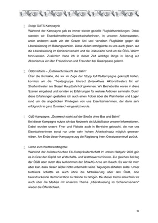 •   Stopp GATS Kampagne
    Während der Kampagne gab es immer wieder gezielte Flugblattverteilungen. Dabei
    standen wir EisenbahnerInnen-GewerkschafterInnen, in unseren Aktionswesten,
    unter anderem auch vor der Grazer Uni und verteilten Flugblätter gegen die
    Liberalisierung im Bildungsbereich. Diese Aktion ermöglichte es uns auch gleich, auf
    die Liberalisierung im Schienenverkehr und die Diskussion rund um die ÖBB-Reform
    hinzuweisen. Zusätzlich habe ich in dieser Zeit wichtige Dinge in Bezug auf
    Aktionismus von den Freundinnen und Freunden bei Greenpeace gelernt.


•   ÖBB Reform – „Österreich braucht die Bahn“
    Über die Kontakte, die wir im Zuge der Stopp GATS-Kampagne geknüpft hatten,
    konnten wir die Theatergruppe Interact (Interaktives Aktionstheater) für ein
    Straßentheater am Grazer Hauptbahnhof gewinnen. Wir Betriebsräte waren in diese
    Szenen eingebaut und konnten so Erfahrungen für weitere Aktionen sammeln. Durch
    diese Erfahrungen gestaltete ich auch einen Folder über die Wahrheiten und Lügen
    rund um die angeblichen Privilegien von uns EisenbahnerInnen, der dann sehr
    erfolgreich in ganz Österreich eingesetzt wurde.


•   GdE-Kampagne. „Österreich steht auf der Straße ohne Bus und Bahn!“
    Bei dieser Kampagne nutzte ich das Netzwerk als Multiplikator unserer Informationen.
    Dabei wurden unsere Flyer und Plakate auch in Bereiche gebracht, die von uns
    EisenbahnerInnen sonst nur unter sehr hohem Arbeitseinsatz möglich gewesen
    wären. Am Ende dieser Kampagne zog die Regierung ihren Gesetzesentwurf zurück.


•   Demo zum Wettbewerbsgipfel
    Während der österreichischen EU-Ratspräsidentschaft im ersten Halbjahr 2006 gab
    es in Graz den Gipfel der Wirtschafts- und Wettbewerbsminister. Zur gleichen Zeit lag
    der ÖGB aber durch das Aufkommen der BAWAG-Krise am Bauch. Es war für mich
    aber klar, dass dieser Gipfel nicht unbemerkt seine Tagungen abhalten sollte. Unser
    Netzwerk schaffte es auch ohne die Mobilisierung über den ÖGB, eine
    beeindruckende Demonstration zu Stande zu bringen. Bei dieser Demo erreichten wir
    auch über die Medien mit unserem Thema „Liberalisierung im Schienenverkehr“
    wieder die Öffentlichkeit.




                                                                                      32
 