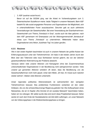 •    3. ASF (austrian social forum)
        Bevor ich auf die SOZAK ging, war die Arbeit im Vorbereitungsteam zum 3.
        Österreichischen Sozialforum meine letzte Tätigkeit in unserem Netzwerk. Beim ASF
        besteht für alle sozial engagierten Personen und Organisationen die Möglichkeit, sich
        in unterschiedlichsten Foren auszutauschen. Darunter gab es auch zahlreiche
        Veranstaltungen der Gewerkschaften. Bei einer Veranstaltung der EisenbahnerInnen-
        Gewerkschaft zum Thema „Feinstaub in Graz“, wurde auch die Idee geboren, nach
        dem ASF gemeinsam mit Greenpeace und der Aktionsgemeinschaft „feinstaub.at“
        etwas zum Thema „Feinstaub“ zu unternehmen. Mittlerweile haben diese
        Organisationen eine Aktion „Autofreier Tag“ ins Leben gerufen.


6.2.5. Resümee
Wie in den ersten Kapiteln beschrieben ist auch in unserem Netwerk der größte Nutzen der
Erfahrungsaustausch unter den TeilnehmerInnen. Ich habe in den letzten Jahren durch den
Blick über den Tellerrand viele neue Sichtweisen kennen gelernt, die von der üblichen
gewerkschaftlichen Wahrnehmung der Probleme abweicht.
Genauso wären viele unserer Aktionen und Kampagnen ohne den Zusammenschluss
unterschiedlichster Organisationen in der Bevölkerung nicht wahrgenommen worden. Viele
unserer gut gemeinten Aktionen scheitern oft daran, dass die Bevölkerung uns als
GewerkschafterInnen nicht mehr glaubt. Unter dem Motto: „Eh klar, ihr müsst euch natürlich
wieder wehren“, blieben viele Aktionen unbemerkt.


Unser    regionales   politisches   Aktionsnetzwerk   ist   wahrscheinlich   den   wenigsten
TeilnehmerInnen bewusst. Das problemlose Funktionieren verdanken wir den vielen
Anlässen, die uns die schwarz/blau/orange Regierung geboten hat. Die Aufbauphasen eines
Netzwerkes, die wir im Kapitel „Wie Gründe ich ein soziales Netzwerk“ beschrieben haben,
haben wir nie vollzogen. Mir selbst wurde dies erst durch diese Projektarbeit bewusst. Daher
werde ich nach dem Ende der Sozialakademie viel Zeit dafür aufbringen, um unser Netzwerk
von der Initiierungsphase in die Weiterentwicklungsphase zu bringen.




                                                                                          33
 