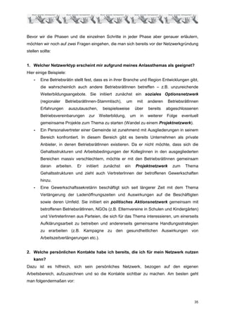 Bevor wir die Phasen und die einzelnen Schritte in jeder Phase aber genauer erläutern,
möchten wir noch auf zwei Fragen eingehen, die man sich bereits vor der Netzwerkgründung
stellen sollte:


1. Welcher Netzwerktyp erscheint mir aufgrund meines Anlassthemas als geeignet?
Hier einige Beispiele:
    -   Eine Betriebsrätin stellt fest, dass es in ihrer Branche und Region Entwicklungen gibt,
        die wahrscheinlich auch andere BetriebsrätInnen betreffen – z.B. unzureichende
        Weiterbildungsangebote. Sie initiiert zunächst ein soziales Optionsnetzwerk
        (regionaler    BetriebsrätInnen-Stammtisch),            um     mit   anderen    BetriebsrätInnen
        Erfahrungen      auszutauschen,          beispielsweise      über    bereits    abgeschlossenen
        Betriebsvereinbarungen      zur        Weiterbildung,     um    in   weiterer   Folge    eventuell
        gemeinsame Projekte zum Thema zu starten (Wandel zu einem Projektnetzwerk).
    -   Ein Personalvertreter einer Gemeinde ist zunehmend mit Ausgliederungen in seinem
        Bereich konfrontiert. In diesem Bereich gibt es bereits Unternehmen als private
        Anbieter, in denen BetriebsrätInnen existieren. Da er nicht möchte, dass sich die
        Gehaltsstrukturen und Arbeitsbedingungen der KollegInnen in den ausgegliederten
        Bereichen massiv verschlechtern, möchte er mit den BetriebsrätInnen gemeinsam
        daran     arbeiten.   Er   initiiert     zunächst   ein      Projektnetzwerk       zum    Thema
        Gehaltsstrukturen und zieht auch VertreterInnen der betroffenen Gewerkschaften
        hinzu.
    -   Eine Gewerkschaftssekretärin beschäftigt sich seit längerer Zeit mit dem Thema
        Verlängerung der Ladenöffnungszeiten und Auswirkungen auf die Beschäftigten
        sowie deren Umfeld. Sie initiiert ein politisches Aktionsnetzwerk gemeinsam mit
        betroffenen BetriebsrätInnen, NGOs (z.B. Elternvereine in Schulen und Kindergärten)
        und VertreterInnen aus Parteien, die sich für das Thema interessieren, um einerseits
        Aufklärungsarbeit zu betreiben und andererseits gemeinsame Handlungsstrategien
        zu erarbeiten (z.B. Kampagne zu den gesundheitlichen Auswirkungen von
        Arbeitszeitverlängerungen etc.).


2. Welche persönlichen Kontakte habe ich bereits, die ich für mein Netzwerk nutzen
    kann?
Dazu ist es hilfreich, sich sein persönliches Netzwerk, bezogen auf den eigenen
Arbeitsbereich, aufzuzeichnen und so die Kontakte sichtbar zu machen. Am besten geht
man folgendermaßen vor:




                                                                                                       35
 