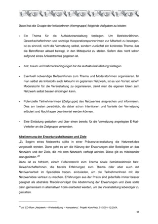 Dabei hat die Gruppe der InitiatorInnen (Kerngruppe) folgende Aufgaben zu leisten:


-      Ein    Thema       für   die     Auftaktveranstaltung      festlegen.     Um      BetriebsrätInnen,
       GewerkschafterInnen und sonstige KooperationspartnerInnen zur Mitarbeit zu bewegen,
       ist es sinnvoll, nicht die Vernetzung selbst, sondern zunächst ein konkretes Thema, das
       die Betroffenen aktuell bewegt, in den Mittelpunkt zu stellen. Sofern dies nicht schon
       aufgrund eines Anlassthemas gegeben ist.


-      Zeit, Raum und Rahmenbedingungen für die Auftaktveranstaltung festlegen.


-      Eventuell notwendige ReferentInnen zum Thema und ModeratorInnen organisieren. Ist
       man selbst als InitiatorIn auch AkteurIn im geplanten Netzwerk, ist es von Vorteil, eine/n
       Moderator/in für die Veranstaltung zu organisieren, damit man die eigenen Ideen zum
       Netzwerk selbst besser einbringen kann.


-      Potenzielle TeilnehmerInnen (Zielgruppe) des Netzwerkes ansprechen und informieren.
       Dies am besten persönlich, da dabei schon Intentionen und Vorteile der Vernetzung
       erläutert und Nachfragen beantwortet werden können.


-      Eine Einladung gestalten und über einen bereits für die Vernetzung angelegten E-Mail-
       Verteiler an die Zielgruppe versenden.


Abstimmung der Erwartungshaltungen und Ziele
„Zu Beginn eines Netzwerks sollte in einer Präsenzveranstaltung die Netzwerkidee
vorgestellt werden. Dann geht es um die Klärung der Erwartungen aller Beteiligten an das
Netzwerk und der Ziele, die mit dem Netzwerk verfolgt werden. Diese gilt es miteinander
abzugleichen.“20
Dazu ist es hilfreich, eine/n Referenten/in zum Thema sowie BetriebsrätInnen bzw.
GewerkschafterInnen, die              bereits   Erfahrungen    zum     Thema     oder    aber   auch   mit
Netzwerkarbeit im Speziellen haben, einzuladen, um die TeilnehmerInnen mit der
Netzwerkidee vertraut zu machen. Erfahrungen aus der Praxis sind jedenfalls immer besser
geeignet als abstrakte Theorievorträge! Die Abstimmung der Erwartungen und Ziele sollte
dann gemeinsam in alternativer Form erarbeitet werden, um die Veranstaltung lebendiger zu
gestalten.



20
     zit. CD-Rom „Netzwerk – Weiterbildung – Kompetenz“. Projekt KomNetz. 01/2001-12/2004.
                                                                                                       38
 