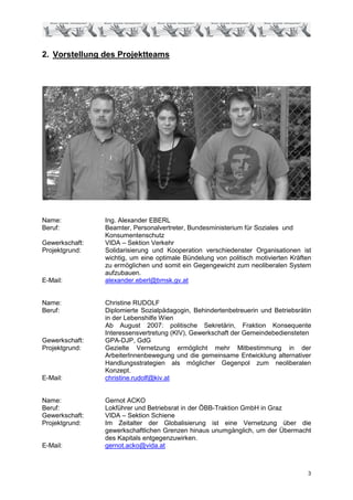 2. Vorstellung des Projektteams




Name:           Ing. Alexander EBERL
Beruf:          Beamter, Personalvertreter, Bundesministerium für Soziales und
                Konsumentenschutz
Gewerkschaft:   VIDA – Sektion Verkehr
Projektgrund:   Solidarisierung und Kooperation verschiedenster Organisationen ist
                wichtig, um eine optimale Bündelung von politisch motivierten Kräften
                zu ermöglichen und somit ein Gegengewicht zum neoliberalen System
                aufzubauen.
E-Mail:         alexander.eberl@bmsk.gv.at


Name:           Christine RUDOLF
Beruf:          Diplomierte Sozialpädagogin, Behindertenbetreuerin und Betriebsrätin
                in der Lebenshilfe Wien
                Ab August 2007: politische Sekretärin, Fraktion Konsequente
                Interessensvertretung (KIV), Gewerkschaft der Gemeindebediensteten
Gewerkschaft:   GPA-DJP, GdG
Projektgrund:   Gezielte Vernetzung ermöglicht mehr Mitbestimmung in der
                ArbeiterInnenbewegung und die gemeinsame Entwicklung alternativer
                Handlungsstrategien als möglicher Gegenpol zum neoliberalen
                Konzept.
E-Mail:         christine.rudolf@kiv.at


Name:           Gernot ACKO
Beruf:          Lokführer und Betriebsrat in der ÖBB-Traktion GmbH in Graz
Gewerkschaft:   VIDA – Sektion Schiene
Projektgrund:   Im Zeitalter der Globalisierung ist eine Vernetzung über die
                gewerkschaftlichen Grenzen hinaus unumgänglich, um der Übermacht
                des Kapitals entgegenzuwirken.
E-Mail:         gernot.acko@vida.at



                                                                                   3
 