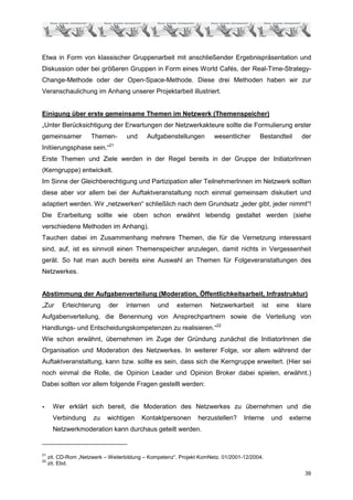 Etwa in Form von klassischer Gruppenarbeit mit anschließender Ergebnispräsentation und
Diskussion oder bei größeren Gruppen in Form eines World Cafés, der Real-Time-Strategy-
Change-Methode oder der Open-Space-Methode. Diese drei Methoden haben wir zur
Veranschaulichung im Anhang unserer Projektarbeit illustriert.


Einigung über erste gemeinsame Themen im Netzwerk (Themenspeicher)
„Unter Berücksichtigung der Erwartungen der Netzwerkakteure sollte die Formulierung erster
gemeinsamer           Themen-       und     Aufgabenstellungen        wesentlicher      Bestandteil       der
                             21
Initiierungsphase sein.“
Erste Themen und Ziele werden in der Regel bereits in der Gruppe der InitiatorInnen
(Kerngruppe) entwickelt.
Im Sinne der Gleichberechtigung und Partizipation aller TeilnehmerInnen im Netzwerk sollten
diese aber vor allem bei der Auftaktveranstaltung noch einmal gemeinsam diskutiert und
adaptiert werden. Wir „netzwerken“ schließlich nach dem Grundsatz „jeder gibt, jeder nimmt“!
Die Erarbeitung sollte wie oben schon erwähnt lebendig gestaltet werden (siehe
verschiedene Methoden im Anhang).
Tauchen dabei im Zusammenhang mehrere Themen, die für die Vernetzung interessant
sind, auf, ist es sinnvoll einen Themenspeicher anzulegen, damit nichts in Vergessenheit
gerät. So hat man auch bereits eine Auswahl an Themen für Folgeveranstaltungen des
Netzwerkes.


Abstimmung der Aufgabenverteilung (Moderation, Öffentlichkeitsarbeit, Infrastruktur)
„Zur      Erleichterung      der   internen     und    externen      Netzwerkarbeit      ist    eine     klare
Aufgabenverteilung, die Benennung von Ansprechpartnern sowie die Verteilung von
Handlungs- und Entscheidungskompetenzen zu realisieren.“22
Wie schon erwähnt, übernehmen im Zuge der Gründung zunächst die InitiatorInnen die
Organisation und Moderation des Netzwerkes. In weiterer Folge, vor allem während der
Auftaktveranstaltung, kann bzw. sollte es sein, dass sich die Kerngruppe erweitert. (Hier sei
noch einmal die Rolle, die Opinion Leader und Opinion Broker dabei spielen, erwähnt.)
Dabei sollten vor allem folgende Fragen gestellt werden:


-      Wer erklärt sich bereit, die Moderation des Netzwerkes zu übernehmen und die
       Verbindung      zu   wichtigen     Kontaktpersonen       herzustellen?     Interne      und     externe
       Netzwerkmoderation kann durchaus geteilt werden.


21
     zit. CD-Rom „Netzwerk – Weiterbildung – Kompetenz“. Projekt KomNetz. 01/2001-12/2004.
22
     zit. Ebd.
                                                                                                            39
 