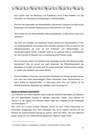 Dazu gehört auch die Betreuung und Erweiterung eines E-Mail-Verteilers und das
       Versenden von Infomaterial und Einladungen zu Netzwerktreffen.


-      Wer kann die Organisation der Netzwerktreffen übernehmen? Inklusive Formulierung der
       Einladungen und eventuell Organisierung von ReferentInnen zum Thema.


-      Wer ist bereit, bei den Netzwerktreffen selbst die Moderation zu übernehmen (kann auch
       wechseln)?


-      Wer kann sich vorstellen, die diskutierten Inhalte während der Netzwerktreffen in Form
       von Ergebnisprotokollen festzuhalten (kann ebenfalls wechseln)? Dies ist sowohl für die
       Öffentlichkeitsarbeit    als    auch    für   das    Entwickeln      und    Weiterverfolgen   von
       Handlungsstrategien wichtig. Außerdem stellt es ein gewisses Maß an Verbindlichkeit
       her, wenn jemand im Netzwerk sich zur Erarbeitung eines Themas meldet.


-      Wer ist eventuell versiert im Entwickeln einer Homepage und kann die Betreuung dieser
       übernehmen? Dies ist sinnvoll um, wenn erwünscht, die Öffentlichkeitsarbeit des
       Netzwerkes zu fördern und Inhalte auch für andere potenzielle TeilnehmerInnen sichtbar
       zu machen (das Netzwerk nach außen öffnen!).


-      Wer hat Kontakte zu Personen, die eine kleine Infrastruktur zur Verfügung stellen können
       bzw. kann dies selbst bewerkstelligen? Kleine Infrastruktur meint: Räumlichkeiten, ev.
       kleine Buffets für Netzwerktreffen, ev. Benutzung eines PCs und Telefons für die
       Öffentlichkeitsarbeit, Möglichkeit der Installation einer Homepage etc.


Regeln im Netzwerk (Spielregeln)
„Zur Prävention von Unstimmigkeiten sollten einige grundsätzliche Spielregeln zum Netzwerk
und zum gegenseitigen Umgang im Netzwerk besprochen werden. Dazu gehören als
Themen u.a. der Zugang zum Netzwerk sowie Fragen des Umgangs und der Weitergabe
von Informationen.“23
Auch wenn es in einem sozialen Netzwerk, worauf wir beim Thema Abgrenzung zur
Kooperation eingegangen sind, kaum Spielregeln gibt, ist es trotzdem sinnvoll, sich die
Grenzen der Zusammenarbeit bewusst zu machen. Nach dem Motto „über den Tellerrand
blicken“ sollten sich die TeilnehmerInnen gemeinsam folgende Fragen stellen:



23
     zit. CD-Rom „Netzwerk – Weiterbildung – Kompetenz“. Projekt KomNetz. 01/2001-12/2004.
                                                                                                      40
 