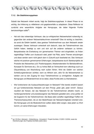 7.1.2. Die Stabilisierungsphase


Sobald das Netzwerk initiiert wurde, folgt die Stabilisierungsphase. In dieser Phase ist es
wichtig, die Initiierung zu reflektieren und gegebenenfalls zu adaptieren. Diese Reflexion ist
zunächst eine wesentliche Aufgabe der Kerngruppe, die dabei folgende Punkte
berücksichtigen sollte25:


-      Hat sich das notwendige Vertrauen, das zur erfolgreichen Netzwerkarbeit notwendig ist,
       gegenüber den anderen NetzwerkakteurInnen entwickelt? Dies ist wichtig zu beachten,
       da sonst die Gefahr besteht, dass gewisse TeilnehmerInnen aus dem Netzwerk wieder
       aussteigen. Dieses Vertrauen entwickelt sich dadurch, dass die TeilnehmerInnen das
       Gefühl haben, beteiligt zu sein und sich auf die anderen verlassen zu können.
       Beispielsweise die Erarbeitung von gemeinsamen Themen wird eingehalten; es finden
       regelmäßige Treffen zum Austausch statt; jede/r hat Platz, seine Themen einzubringen
       und diese werden wenn nicht gleich dann in Zukunft auch bearbeitet etc. Das Vertrauen
       wächst mit positiven gemeinsamen Erfahrungen, beispielsweise durch Starterprojekte als
       Produkte des Netzwerkes (z.B. Positionspapiere, Arbeitsmaterialien für BetriebsrätInnen,
       Konzepte für Seminare etc.). Ein zu hohes Maß an Vertrautheit kann allerdings auch zur
       Cliquenbildung und Abschottung nach außen führen. Wird die Gefahr von solchen
       Schließungstendenzen sichtbar, kann es hilfreich sein, aktiv für die Netzwerkarbeit zu
       werben und so den Zugang für neue TeilnehmerInnen zu ermöglichen. Aufgabe der
       Kerngruppe und ModeratorInnen ist es dabei, diese Punkte aktiv zu thematisieren.


-      Wie funktionieren die Austauschbeziehungen im Netzwerk? Wie bereits erwähnt basiert
       ein gut funktionierendes Netzwerk auf dem Prinzip „jeder gibt, jeder nimmt“. Daraus
       resultiert der Nutzen, der das Netzwerk für die TeilnehmerInnen attraktiv macht. Je
       handlungsorientierter und praxisbezogener das Netzwerk gestaltet wird, umso größer ist
       der Zugewinn für die TeilnehmerInnen. Die Basis dafür schaffen regelmäßige Treffen mit
       Themenschwerpunkten, die an den Bedürfnissen der Netzwerkmitglieder orientiert sind.
       Die Kerngruppe und die ModeratorInnen sollten dabei dafür sorgen, dass jede/r zu Wort
       kommt, um seine Erfahrungen mitzuteilen.




25
     vgl. CD-Rom „Netzwerk – Weiterbildung – Kompetenz“. Projekt KomNetz. 01/2001-12/2004, sowie die
     Handreichungen des Projektes KomNetz (siehe oben)



                                                                                                       42
 