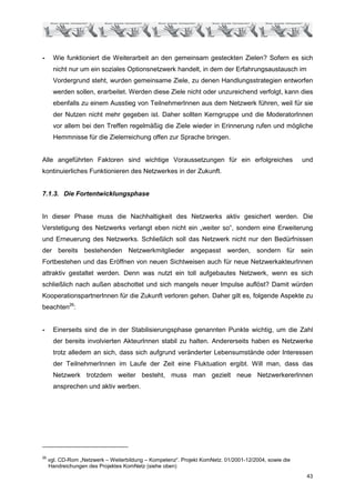 -      Wie funktioniert die Weiterarbeit an den gemeinsam gesteckten Zielen? Sofern es sich
       nicht nur um ein soziales Optionsnetzwerk handelt, in dem der Erfahrungsaustausch im
       Vordergrund steht, wurden gemeinsame Ziele, zu denen Handlungsstrategien entworfen
       werden sollen, erarbeitet. Werden diese Ziele nicht oder unzureichend verfolgt, kann dies
       ebenfalls zu einem Ausstieg von TeilnehmerInnen aus dem Netzwerk führen, weil für sie
       der Nutzen nicht mehr gegeben ist. Daher sollten Kerngruppe und die ModeratorInnen
       vor allem bei den Treffen regelmäßig die Ziele wieder in Erinnerung rufen und mögliche
       Hemmnisse für die Zielerreichung offen zur Sprache bringen.


Alle angeführten Faktoren sind wichtige Voraussetzungen für ein erfolgreiches                          und
kontinuierliches Funktionieren des Netzwerkes in der Zukunft.


7.1.3. Die Fortentwicklungsphase


In dieser Phase muss die Nachhaltigkeit des Netzwerks aktiv gesichert werden. Die
Verstetigung des Netzwerks verlangt eben nicht ein „weiter so“, sondern eine Erweiterung
und Erneuerung des Netzwerks. Schließlich soll das Netzwerk nicht nur den Bedürfnissen
der bereits bestehenden Netzwerkmitglieder angepasst werden, sondern für sein
Fortbestehen und das Eröffnen von neuen Sichtweisen auch für neue NetzwerkakteurInnen
attraktiv gestaltet werden. Denn was nutzt ein toll aufgebautes Netzwerk, wenn es sich
schließlich nach außen abschottet und sich mangels neuer Impulse auflöst? Damit würden
KooperationspartnerInnen für die Zukunft verloren gehen. Daher gilt es, folgende Aspekte zu
beachten26:


-      Einerseits sind die in der Stabilisierungsphase genannten Punkte wichtig, um die Zahl
       der bereits involvierten AkteurInnen stabil zu halten. Andererseits haben es Netzwerke
       trotz alledem an sich, dass sich aufgrund veränderter Lebensumstände oder Interessen
       der TeilnehmerInnen im Laufe der Zeit eine Fluktuation ergibt. Will man, dass das
       Netzwerk trotzdem weiter besteht, muss man gezielt neue NetzwerkererInnen
       ansprechen und aktiv werben.




26
     vgl. CD-Rom „Netzwerk – Weiterbildung – Kompetenz“. Projekt KomNetz. 01/2001-12/2004, sowie die
     Handreichungen des Projektes KomNetz (siehe oben)
                                                                                                        43
 