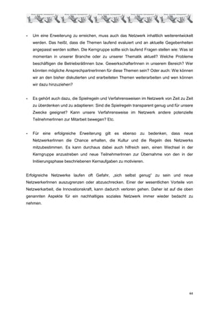 -   Um eine Erweiterung zu erreichen, muss auch das Netzwerk inhaltlich weiterentwickelt
    werden. Das heißt, dass die Themen laufend evaluiert und an aktuelle Gegebenheiten
    angepasst werden sollten. Die Kerngruppe sollte sich laufend Fragen stellen wie: Was ist
    momentan in unserer Branche oder zu unserer Thematik aktuell? Welche Probleme
    beschäftigen die BetriebsrätInnen bzw. GewerkschafterInnen in unserem Bereich? Wer
    könnten mögliche AnsprechpartnerInnen für diese Themen sein? Oder auch: Wie können
    wir an den bisher diskutierten und erarbeiteten Themen weiterarbeiten und wen können
    wir dazu hinzuziehen?


-   Es gehört auch dazu, die Spielregeln und Verfahrensweisen im Netzwerk von Zeit zu Zeit
    zu überdenken und zu adaptieren: Sind die Spielregeln transparent genug und für unsere
    Zwecke geeignet? Kann unsere Verfahrensweise im Netzwerk andere potenzielle
    TeilnehmerInnen zur Mitarbeit bewegen? Etc.


-   Für eine erfolgreiche Erweiterung      gilt es ebenso zu       bedenken, dass neue
    NetzwerkerInnen die Chance erhalten, die Kultur und die Regeln des Netzwerks
    mitzubestimmen. Es kann durchaus dabei auch hilfreich sein, einen Wechsel in der
    Kerngruppe anzustreben und neue TeilnehmerInnen zur Übernahme von den in der
    Initiierungsphase beschriebenen Kernaufgaben zu motivieren.


Erfolgreiche Netzwerke laufen oft Gefahr, „sich selbst genug“ zu sein und neue
NetzwerkerInnen auszugrenzen oder abzuschrecken. Einer der wesentlichen Vorteile von
Netzwerkarbeit, die Innovationskraft, kann dadurch verloren gehen. Daher ist auf die oben
genannten Aspekte für ein nachhaltiges soziales Netzwerk immer wieder bedacht zu
nehmen.




                                                                                         44
 