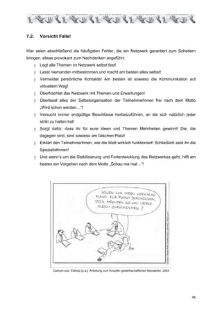 7.2.   Vorsicht Falle!


Hier seien abschließend die häufigsten Fehler, die ein Netzwerk garantiert zum Scheitern
bringen, etwas provokant zum Nachdenken angeführt:
       Legt alle Themen im Netzwerk selbst fest!
       Lasst niemanden mitbestimmen und macht am besten alles selbst!
       Vermeidet persönliche Kontakte! Am besten ist sowieso die Kommunikation auf
       virtuellem Weg!
       Überfrachtet das Netzwerk mit Themen und Erwartungen!
       Überlasst alles der Selbstorganisation der TeilnehmerInnen frei nach dem Motto
       „Wird schon werden…“!
       Versucht immer endgültige Beschlüsse herbeizuführen, an die sich natürlich jeder
       strikt zu halten hat!
       Sorgt dafür, dass ihr für eure Ideen und Themen Mehrheiten gewinnt! Die, die
       dagegen sind, sind sowieso am falschen Platz!
       Erklärt den TeilnehmerInnen, wie die Welt wirklich funktioniert! Schließlich seid ihr die
       SpezialistInnen!
       Und wenn’s um die Stabilisierung und Fortentwicklung des Netzwerkes geht, hilft am
       besten ein Vorgehen nach dem Motto „Schau ma mal…“!




              Cartoon aus: Elsholz [u.a.]: Anleitung zum Knüpfen gewerkschaftlicher Netzwerke, 2004




                                                                                                      45
 