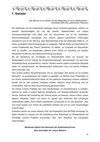 8. Resümee


                      „Der Mensch ist ein Wesen mit der Möglichkeit zu neuen Wirklichkeiten.“
                                                Aristoteles (384-322), griechischer Philosoph

Die Arbeitswelt und die Gesellschaft unterliegen einem Veränderungsprozess, welcher mit
rasanter   Geschwindigkeit     auf   uns   alle   einwirkt.   Gewerkschaften   und    andere
Interessenvertretungen sind dabei, sich neu auszurichten und an die veränderten
Rahmenbedingungen anzupassen. Aus unseren eigenen persönlichen Erfahrungen
resultierend sind wir der Meinung, dass Netzwerkarbeit eines der effektivsten Mittel ist, um
diesen veränderten Rahmenbedingungen zu begegnen. Deshalb haben wir beschlossen für
unsere Projektarbeit das Thema „Netzwerke“ zu wählen, um einerseits ein Bewusstsein
dafür zu schaffen und andererseits vielleicht einen Impuls zur Gründung von sozialen
Netzwerken im Rahmen der Interessenvertretung auszulösen.
Mit der Darstellung der Grundlagen zur Netzwerkarbeit haben wir versucht, die
Notwendigkeit und die Vorteile der Austauschbeziehungen hervorzuheben, um euch eine
Netzwerkgründung schmackhaft zu machen. Anhand unserer eigenen praktischen Beispiele
haben wir veranschaulicht, wie Netzwerkarbeit funktionieren kann und welche Probleme
damit verbunden sind.
Eine unserer größten Herausforderungen war es, das Kapitel „Wie gründe ich ein soziales
Netzwerk?“ so praxisbezogen wie möglich zu gestalten. Im Rahmen einer Präsentation in
der Wiener Gewerkschaftsschule haben wir die praktische Anwendung unseres Leitfadens
erprobt und ein sehr positives Feedback erhalten. Aufgrund dieser Erfahrung sind wir
zuversichtlich, dass wir diese Herausforderung gemeistert haben.
Am Anfang unseres Projektes war unser Hauptanliegen, ein Handwerkszeug zu erstellen,
welches wir selbst in unserer täglichen Betriebsrats- und Gewerkschaftsarbeit verwenden
können. Während der Erarbeitung des Themas wurde uns bewusst, welche Lücken unsere
eigenen Netzwerke haben und woran wir gezielt nach Abschluss des Lehrganges
weiterarbeiten wollen. Durch diesen persönlichen Lernprozess ist uns klar geworden, dass
sich unser Zugang zum Thema als praktikabel erwiesen hat und wir unser Hauptanliegen
erreicht haben.
Außerdem werden wir unsere weiteren Ziele, die Projektarbeit über die ÖGB–Homepage für
jede/n abrufbar zu machen und die Entwicklung eines Workshops zur Netzwerkarbeit auf
Grundlage unseres Projektes anzustreben, aktiv nach Abschluss des Lehrganges
weiterverfolgen.


                  Netzwerke stärken die Interessen der ArbeitnehmerInnen!
                            Also verknüpfen wir unsere Stärken!

                                                                                          46
 