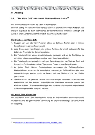 9. Anhang

9.1.       "The World Café" von Juanita Brown und David Isaacs 27


Das World Café eignet sich für die Arbeit ab 12 Personen.
In einem Setting von vielen kleinen Caféhaus-Tischen in einem Raum wird ein Netzwerk von
Dialogen aufgebaut, die durch Tischwechsel der TeilnehmerInnen immer neu verknüpft und
zuletzt in einem Verdichtungsschritt inhaltlich zusammengeführt werden


Die Grundidee von World Cafe
1. Gruppen von vier oder fünf Personen sitzen an Caféhaus-Tischen oder in kleinen
       Sesselkreisen im ganzen Raum verteilt.
2. Jede Gruppe sucht nach Fragen oder strittigen Punkten, die wirklich bedeutsam für das
       Leben, die Arbeit oder die Gemeinschaft sind.
3. Die TeilnehmerInnen werden ermutigt einander zuzuhören und auf die Tischtücher zu
       schreiben, kritzeln, oder zeichnen, um ihre Ideen visuell auszudrücken.
4. Die TeilnehmerInnen wechseln in mehreren Gesprächsrunden von Tisch zu Tisch und
       bringen ihre Schlüsselerkenntnisse, Themen und Fragen in neue Gespräche ein.
5. An        jedem     Tisch    bleiben     GastgeberInnen        (sozusagen       die   Caféhaus-Tischen-
       ModeratorInnen) sitzen, um die neuen Gäste zu empfangen. Schlüsselideen oder neue
       Querverbindungen werden durch sie laufend auf das Tischtuch oder auf Karten
       geschrieben.
6. Schließlich führt die gesamte Gruppe ihre Entdeckungen zusammen: Indem sich die
       Erkenntnisse aus den kleinen Café-Gesprächen miteinander verbinden, wächst das
       kollektive Wissen. Die Weisheit der Gruppe wird sichtbarer und innovative Möglichkeiten
       zur Handlung entwickeln sich ganz natürlich.


Der Ablauf eines World Cafés
Der Ablauf eines World Cafés ist einfach und flexibel. Es wird mindestens eineinhalb bis zwei
Stunden inklusive der gemeinsamen Verdichtung der Ergebnisse benötigt. Der Zeitaufwand
ist also gering.




27
     vgl. http://81.223.85.90/~transformation/artikel.php?Sprach_ID=1&Art_ID=101


                                                                                                        47
 