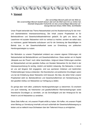3. Vorwort

                                             „Der vernünftige Mensch paßt sich der Welt an.
          Der unvernünftige Mensch besteht darauf, daß sich die Welt nach ihm zu richten hat.
                       Deshalb hängt jeder Fortschritt von den unvernünftigen Menschen ab.“
                                            George Bernard Shaw (1856-1950), Schriftsteller

Unser Projekt behandelt das Thema Netzwerkarbeit und ihre Nutzbarmachung für die inner-
und überbetriebliche Interessensvertretung. Der Inhalt unserer Projektarbeit ist für
BetriebsrätInnen und GewerkschaftssekretärInnen gedacht. Es geht uns darum, die
LeserInnen mit sozialen Netzwerken nicht nur vertraut zu machen, sondern sie selbst dazu
zu motivieren, gezielt Netzwerke aufzubauen und für die Vertretung der Beschäftigten im
Betrieb    bzw.   in   der   Gewerkschaftsarbeit sowie   zur   Entwicklung   von   politischen
Handlungsstrategien zu nutzen.


Die Motivation zu unserer Projektarbeit entstand aus unseren eigenen Erfahrungen mit
Netzwerkarbeit als BetriebsrätInnen und GewerkschafterInnen. Diese werden wir im Kapitel
„Beispiele aus der Praxis“ noch näher beschreiben. Aufgrund dieser Erfahrungen erachten
wir Netzwerkarbeit und den gezielten Aufbau von Sozialen Netzwerken für die Arbeit in der
Interessensvertretung für wichtig, nützlich und letztlich notwendig. Die Netzwerke, in denen
wir uns seit längerer Zeit engagieren, sind aus spontanen Initiativen und bestimmten
Problemstellungen heraus entstanden. Die theoretischen und praktischen Grundlagen waren
uns bei der Entstehung dieser Netzwerke nicht bewusst. Die Idee, die daher hinter unserer
Projektarbeit steht ist, BetriebsrätInnen und GewerkschafterInnen ein Handwerkszeug für
den gezielten Aufbau von Netzwerken zur Verfügung zu stellen.


Es genügt aber nicht allein, praktische Handlungsanleitungen zu bekommen. Es erscheint
uns auch notwendig, die historischen und gesellschaftlichen Rahmenbedingungen sowie
theoretische Grundlagen zu vermitteln, um die Sinnhaftigkeit und den Hintergrund für die
Arbeit in und mit Netzwerken zu verstehen.


Diese Ziele hoffen wir, mit unserem Projekt erfüllt zu haben. Wir hoffen, mit unserem Projekt
einen Beitrag zur Vernetzung innerhalb und auch außerhalb der Gewerkschaftsbewegung zu
leisten und so vielleicht neue Sichtweisen über den Tellerrand hinaus zu ermöglichen.




                                                                                            4
 