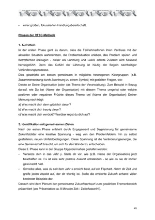 -   einer großen, fokussierten Handlungsbereitschaft.


Phasen der RTSC-Methode


1. Aufrütteln
In der ersten Phase geht es darum, dass die TeilnehmerInnen ihren Verdruss mit der
aktuellen Situation wahrnehmen, die Problemsituation erleben, das Problem spüren und
Betroffenheit erzeugen - dieser als Lähmung und Leere erlebte Zustand wird bewusst
herbeigeführt. Denn das Gefühl der Lähmung ist häufig der Beginn nachhaltiger
Veränderungsprozesse.
Dies geschieht am besten gemeinsam in möglichst heterogenen Kleingruppen (z.B.
Zusammensetzung durch Zuordnung zu einem Symbol) mit gezielten Fragen, wie:
Denke an Deine Organisation (oder das Thema der Veranstaltung). Zum Beispiel in Bezug
darauf, wie Du bei (Name der Organisation) mit diesem Thema umgehst oder welche
positiven oder negativen Früchte dieses Thema bei (Name der Organisation) Deiner
Meinung nach trägt:
a) Was macht dich dann glücklich daran?
b) Was macht dich traurig daran?
c) Was macht dich verrückt? Worüber regst du dich auf?


2. Identifikation mit gemeinsamen Zielen
Nach der ersten Phase entsteht durch Engagement und Begeisterung für gemeinsame
Zukunftsbilder eine kreative Spannung - weg von den Problemfeldern, hin zu selbst
gestalteten, neuen Umfeldbedingungen. Diese Spannung ist die Veränderungsenergie, die
eine Gemeinschaft braucht, um sich für den Wandel zu entscheiden.
Diese 2. Phase kann in der Gruppe folgendermaßen gestaltet werden:
-   Versetze dich in das Jahr y. Stelle dir vor, wie (z.B. Name der Organisation) jetzt
    beschaffen ist. Es ist eine sehr positive Zukunft entstanden - so wie du sie dir immer
    gewünscht hast.
-   Schreibe alles, was du seit dem Jahr x erreicht hast, auf ein Flipchart. Nimm dir Zeit und
    greife jeden Aspekt auf, der dir wichtig ist. Stelle die erreichte Zukunft anhand vieler
    konkreter Beispiele dar.
Danach wird dem Plenum der gemeinsame Zukunftsentwurf zum gewählten Themenbereich
präsentiert (pro Präsentation ca. 8 Minuten Zeit - ZeiterfasserIn!).




                                                                                           49
 