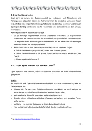 3. Erste Schritte erarbeiten
Jetzt geht es darum, die Zusammenarbeit zu verbessern und Maßnahmen und
Konsequenzen abzuleiten. Wenn den TeilnehmerInnen die erarbeitete Vision am Herzen
liegt, lohnt es sich, einige Momente innezuhalten und sich darauf zu besinnen, welche neuen
Spielregeln benötigt werden und welche Hindernisse bzw. Stolpersteine aus dem Weg zu
räumen sind.
Konkret gestaltet sich diese Phase wie folgt:
-      Es gibt freiwillige ReporterInnen, die das Geschehen beobachten. Die ReporterInnen
       präsentieren die Gemeinsamkeiten der erarbeiteten und präsentierten Zukunftsentwürfe.
       Die Reporter-Teams schreiben jede Gemeinsamkeit auf ein Extra-Blatt und befestigen
       dieses an eine für alle zugängliche Wand.
-      Reflexion im Plenum: Das Plenum ergänzt die Reporter mit folgenden Fragen:
       a) Welche Zielvorstellungen (Was-Ziele) haben viele Entwürfe gemein?
       b) Gibt es Gemeinsamkeiten in der Art und Weise, wie ein Ziel erreicht werden soll (Wie-
       Ziele)?
       c) Gibt es ungelöste Differenzen?


9.3.       Open Space Methode von Harrison Owen 29


Open Space ist eine Methode, die für Gruppen von 5 bis mehr als 2000 TeilnehmerInnen
geeignet ist.


Thema
Als Thema für eine Open-Space-Veranstaltung eignet sich eine Problemstellung oder ein
Generalthema, das
-      dringend ist - Es brennt den Teilnehmenden unter den Nägeln, es betrifft sie/geht sie
       an/berührt sie, und die Lösung hätte gestern bereits vorliegen sollen
-      breit angelegt ist (Raum für neue Ideen und kreative Lösungen)
-      Komplex ist - es gibt viele verschiedene Lösungen, und es kann nicht von einer Person
       gelöst werden
-      wichtig ist - von zentraler Bedeutung ist für die Zukunft des Systems
-      viele und ganz verschiedenartige Betroffene hat, die alle freiwillig teilnehmen




29
     vgl. http://de.wikipedia.org/wiki/Open_Space


                                                                                            50
 