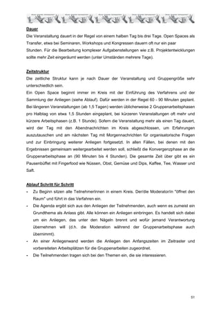 Dauer
Die Veranstaltung dauert in der Regel von einem halben Tag bis drei Tage. Open Spaces als
Transfer, etwa bei Seminaren, Workshops und Kongressen dauern oft nur ein paar
Stunden. Für die Bearbeitung komplexer Aufgabenstellungen wie z.B. Projektentwicklungen
sollte mehr Zeit eingeräumt werden (unter Umständen mehrere Tage).


Zeitstruktur
Die zeitliche Struktur kann je nach Dauer der Veranstaltung und Gruppengröße sehr
unterschiedlich sein.
Ein Open Space beginnt immer im Kreis mit der Einführung des Verfahrens und der
Sammlung der Anliegen (siehe Ablauf). Dafür werden in der Regel 60 - 90 Minuten geplant.
Bei längeren Veranstaltungen (ab 1,5 Tagen) werden üblicherweise 2 Gruppenarbeitsphasen
pro Halbtag von etwa 1,5 Stunden eingeplant, bei kürzeren Veranstaltungen oft mehr und
kürzere Arbeitsphasen (z.B. 1 Stunde). Sofern die Veranstaltung mehr als einen Tag dauert,
wird der Tag mit den Abendnachrichten im Kreis abgeschlossen, um Erfahrungen
auszutauschen und am nächsten Tag mit Morgennachrichten für organisatorische Fragen
und zur Einbringung weiterer Anliegen fortgesetzt. In allen Fällen, bei denen mit den
Ergebnissen gemeinsam weitergearbeitet werden soll, schließt die Konvergenzphase an die
Gruppenarbeitsphase an (90 Minuten bis 4 Stunden). Die gesamte Zeit über gibt es ein
Pausenbüffet mit Fingerfood wie Nüssen, Obst, Gemüse und Dips, Kaffee, Tee, Wasser und
Saft.


Ablauf Schritt für Schritt
-   Zu Beginn sitzen alle TeilnehmerInnen in einem Kreis. Der/die Moderator/in "öffnet den
    Raum" und führt in das Verfahren ein.
-   Die Agenda ergibt sich aus den Anliegen der Teilnehmenden, auch wenn es zumeist ein
    Grundthema als Anlass gibt. Alle können ein Anliegen einbringen. Es handelt sich dabei
    um ein Anliegen, das unter den Nägeln brennt und wofür jemand Verantwortung
    übernehmen will (d.h. die Moderation während der Gruppenarbeitsphase auch
    übernimmt).
-   An einer Anliegenwand werden die Anliegen den Anfangszeiten im Zeitraster und
    vorbereiteten Arbeitsplätzen für die Gruppenarbeiten zugeordnet.
-   Die Teilnehmenden tragen sich bei den Themen ein, die sie interessieren.




                                                                                        51
 