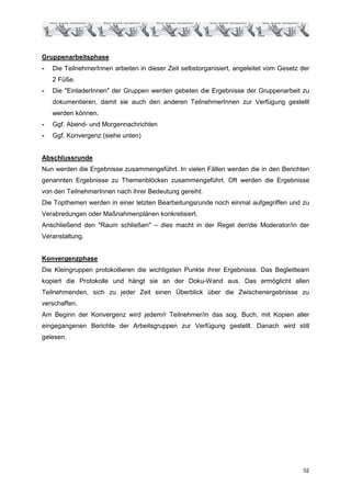 Gruppenarbeitsphase
-   Die TeilnehmerInnen arbeiten in dieser Zeit selbstorganisiert, angeleitet vom Gesetz der
    2 Füße.
-   Die "EinladerInnen" der Gruppen werden gebeten die Ergebnisse der Gruppenarbeit zu
    dokumentieren, damit sie auch den anderen TeilnehmerInnen zur Verfügung gestellt
    werden können.
-   Ggf. Abend- und Morgennachrichten
-   Ggf. Konvergenz (siehe unten)


Abschlussrunde
Nun werden die Ergebnisse zusammengeführt. In vielen Fällen werden die in den Berichten
genannten Ergebnisse zu Themenblöcken zusammengeführt. Oft werden die Ergebnisse
von den TeilnehmerInnen nach ihrer Bedeutung gereiht.
Die Topthemen werden in einer letzten Bearbeitungsrunde noch einmal aufgegriffen und zu
Verabredungen oder Maßnahmenplänen konkretisiert.
Anschließend den "Raum schließen" – dies macht in der Regel der/die Moderator/in der
Veranstaltung.


Konvergenzphase
Die Kleingruppen protokollieren die wichtigsten Punkte ihrer Ergebnisse. Das Begleitteam
kopiert die Protokolle und hängt sie an der Doku-Wand aus. Das ermöglicht allen
Teilnehmenden, sich zu jeder Zeit einen Überblick über die Zwischenergebnisse zu
verschaffen.
Am Beginn der Konvergenz wird jedem/r Teilnehmer/in das sog. Buch, mit Kopien aller
eingegangenen Berichte der Arbeitsgruppen zur Verfügung gestellt. Danach wird still
gelesen.




                                                                                         52
 