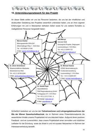 10. Unterstützungsnetzwerk für das Projekt

  An dieser Stelle wollen wir uns bei Personen bedanken, die uns bei der inhaltlichen und
  strukturellen Gestaltung des Projektes wesentlich unterstützt haben, uns an ihren eigenen
  Erfahrungen mit und in Netzwerken teilhaben ließen sowie für uns weitere Kontakte zu
  maßgeblichen Personen hergestellt haben:




                                                                        Willi Mernyi
           Werner Drizhal
                                                                        Sekretär ÖGB
           Bildungssekretär GPA-DJP
                                                                        Kampagnen,Projekte, Zielgruppen
           Alfred-Dallinger-Platz 1, 1034 Wien
                                                                        Laurenzerberg 2, 1010 Wien
           Tel.: +43 050301-21345
                                                                        Tel. +43 (1) 53444-123
           E-Mail: werner.drizhal@gpa-djp.at
                                                                        E-Mail willi.mernyi@oegb.at




Dr. Ulrich Schönbauer                                                       Dr. Michael Vlastos
Wissenschaftlicher Mitarbeiter                                              VÖGB, Bereichsleitung für
Arbeiterkammer Wien                                                         FunktionärInnenbildung
Tel: +43 (1) 50165-2240                                                     Laurenzerberg 2, 1010 Wien
E-Mail: ulrich.schoenbauer@akwien.at                                        Tel.: + 43 (1) 53444-441
                                                                            E-Mail: michael.vlastos@oegb.at




                                          Dr. Harald Payer
                                          Geschäftsführer
                                          ÖAR Regionalberatung GmbH
                                          Fichtegasse 2/17, 1010 Wien
                                          Tel: +43 (1) 512 15 95 - 0
                                          Homepage: www.oear.at
                                          E-Mail: payer@oear.at




  Schließlich bedanken wir uns bei den TeilnehmerInnen und LehrgangsbetreuerInnen der
  60a der Wiener Gewerkschaftsschule, die im Rahmen eines Präsentationsabends die
  wesentlichen Inhalte unserer Projektarbeit mit uns diskutiert haben. Aufgrund deren positiven
  Feedback sind wir zuversichtlich, dass unsere Projektarbeit einen sinnvollen und nützlichen
  Leitfaden für die Gründung sowie die Arbeit in und mit sozialen Netzwerken im Rahmen der
  Interessenvertretung darstellt.
                                                                                                              53
 