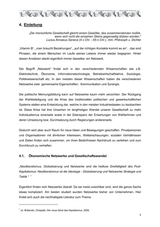 4. Einleitung

           „Die menschliche Gesellschaft gleicht einem Gewölbe, das zusammenstürzen müßte,
                             wenn sich nicht die einzelnen Steine gegenseitig stützen würden.“
                       Lucius Annaeus Seneca (4 v.Chr. - 65 n.Chr.), röm. Philosoph u. Dichter

„Vitamin B“, „man braucht Beziehungen“, „auf die richtigen Kontakte kommt es an“…das sind
Phrasen, die einem Menschen im Laufe seines Lebens immer wieder begegnen. Hinter
diesen Ansätzen steckt eigentlich immer dasselbe: ein Netzwerk.


Der Begriff „Netzwerk“ findet sich in den verschiedensten Wissenschaften wie z.B.
Elektrotechnik, Ökonomie, Informationstechnologie, Betriebwirtschaftslehre, Soziologie,
Politikwissenschaft etc. In den meisten dieser Wissenschaften haben die verschiedenen
Netzwerke zwei gemeinsame Eigenschaften: Kommunikation und Synergie.


Die politische Meinungsbildung kann auf Netzwerke kaum mehr verzichten. Der Rückgang
der Wahlbeteiligung und die Krise des traditionellen politischen und gewerkschaftlichen
Systems stellen eine Entwicklung dar, welche in den meisten Industriestaaten zu beobachten
ist. Diese Krise hat ihre Ursachen im langfristigen Wandel unserer Gesellschaft zu mehr
Individualismus einerseits sowie in der Diskrepanz der Erwartungen von WählerInnen und
deren Umsetzung bzw. Durchsetzung durch Regierungen andererseits.


Dadurch wird aber auch Raum für neue Ideen und Bewegungen geschaffen. Privatpersonen
und Organisationen mit ähnlichen Interessen, Weltanschauungen, sozialen Verhältnissen
und Zielen finden sich zusammen, um ihren Bedürfnissen Nachdruck zu verleihen und zum
Durchbruch zu verhelfen.


4.1.       Ökonomische Netzwerke und Gesellschaftswandel


„Neoliberalismus, Globalisierung und Netzwerke sind die heillose Dreifaltigkeit des Post-
Kapitalismus: Neoliberalismus ist die Ideologie - Globalisierung und Netzwerke Strategie und
             1
Taktik.“


Eigentlich finden sich Netzwerke überall. Da sie meist unsichtbar sind, wird die ganze Sache
etwas kompliziert. Am besten studiert wurden Netzwerke bisher von Unternehmen. Hier
findet sich auch die reichhaltigste Literatur zum Thema.


1
    zit. Boltanski, Chiapello: Der neue Geist des Kapitalismus. 2006.
                                                                                             5
 