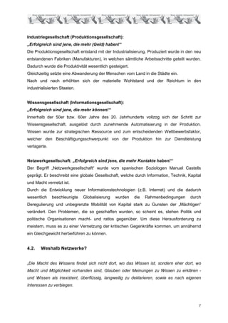 Industriegesellschaft (Produktionsgesellschaft):
„Erfolgreich sind jene, die mehr (Geld) haben!“
Die Produktionsgesellschaft entstand mit der Industrialisierung. Produziert wurde in den neu
entstandenen Fabriken (Manufakturen), in welchen sämtliche Arbeitsschritte geteilt wurden.
Dadurch wurde die Produktivität wesentlich gesteigert.
Gleichzeitig setzte eine Abwanderung der Menschen vom Land in die Städte ein.
Nach und nach erhöhten sich der materielle Wohlstand und der Reichtum in den
industrialisierten Staaten.


Wissensgesellschaft (Informationsgesellschaft):
„Erfolgreich sind jene, die mehr können!“
Innerhalb der 50er bzw. 60er Jahre des 20. Jahrhunderts vollzog sich der Schritt zur
Wissensgesellschaft, ausgelöst durch zunehmende Automatisierung in der Produktion.
Wissen wurde zur strategischen Ressource und zum entscheidenden Wettbewerbsfaktor,
welcher den Beschäftigungsschwerpunkt von der Produktion hin zur Dienstleistung
verlagerte.


Netzwerkgesellschaft: „Erfolgreich sind jene, die mehr Kontakte haben!“
Der Begriff „Netzwerkgesellschaft“ wurde vom spanischen Soziologen Manuel Castells
geprägt. Er beschreibt eine globale Gesellschaft, welche durch Information, Technik, Kapital
und Macht vernetzt ist.
Durch die Entwicklung neuer Informationstechnologien (z.B. Internet) und die dadurch
wesentlich    beschleunigte   Globalisierung   wurden    die   Rahmenbedingungen      durch
Deregulierung und unbegrenzte Mobilität von Kapital stark zu Gunsten der „Mächtigen“
verändert. Den Problemen, die so geschaffen wurden, so scheint es, stehen Politik und
politische Organisationen macht- und ratlos gegenüber. Um diese Herausforderung zu
meistern, muss es zu einer Vernetzung der kritischen Gegenkräfte kommen, um annähernd
ein Gleichgewicht herbeiführen zu können.


4.2.   Weshalb Netzwerke?


„Die Macht des Wissens findet sich nicht dort, wo das Wissen ist, sondern eher dort, wo
Macht und Möglichkeit vorhanden sind, Glauben oder Meinungen zu Wissen zu erklären -
und Wissen als inexistent, überflüssig, langweilig zu deklarieren, sowie es nach eigenen
Interessen zu verbiegen.



                                                                                           7
 