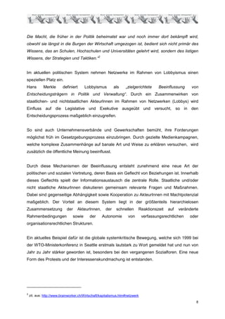 Die Macht, die früher in der Politik beheimatet war und noch immer dort bekämpft wird,
obwohl sie längst in die Burgen der Wirtschaft umgezogen ist, bedient sich nicht primär des
Wissens, das an Schulen, Hochschulen und Universitäten gelehrt wird, sondern des listigen
Wissens, der Strategien und Taktiken.“2


Im aktuellen politischen System nehmen Netzwerke im Rahmen von Lobbyismus einen
speziellen Platz ein.
Hans         Merkle       definiert       Lobbyismus        als    „zielgerichtete      Beeinflussung   von
Entscheidungsträgern in Politik und Verwaltung“. Durch ein Zusammenwirken von
staatlichen- und nichtstaatlichen AkteurInnen im Rahmen von Netzwerken (Lobbys) wird
Einfluss auf         die Legislative und Exekutive ausgeübt und versucht, so in den
Entscheidungsprozess maßgeblich einzugreifen.


So sind auch Unternehmensverbände und Gewerkschaften bemüht, ihre Forderungen
möglichst früh im Gesetzgebungsprozess einzubringen. Durch gezielte Medienkampagnen,
welche komplexe Zusammenhänge auf banale Art und Weise zu erklären versuchen, wird
zusätzlich die öffentliche Meinung beeinflusst.


Durch diese Mechanismen der Beeinflussung entsteht zunehmend eine neue Art der
politischen und sozialen Vertretung, deren Basis ein Geflecht von Beziehungen ist. Innerhalb
dieses Geflechts spielt der Informationsaustausch die zentrale Rolle. Staatliche und/oder
nicht staatliche AkteurInnen diskutieren gemeinsam relevante Fragen und Maßnahmen.
Dabei sind gegenseitige Abhängigkeit sowie Kooperation zu AkteurInnen mit Machtpotenzial
maßgeblich. Der Vorteil an diesem System liegt in der größtenteils hierarchielosen
Zusammensetzung             der     AkteurInnen,      der    schnellen     Reaktionszeit    auf   veränderte
Rahmenbedingungen                 sowie     der    Autonomie         von       verfassungsrechtlichen   oder
organisationsrechtlichen Strukturen.


Ein aktuelles Beispiel dafür ist die globale systemkritische Bewegung, welche sich 1999 bei
der WTO-Ministerkonferenz in Seattle erstmals lautstark zu Wort gemeldet hat und nun von
Jahr zu Jahr stärker geworden ist, besonders bei den vergangenen Sozialforen. Eine neue
Form des Protests und der Interessenskundmachung ist entstanden.




2
    zit. aus: http://www.brainworker.ch/Wirtschaft/kapitalismus.htm#netzwerk
                                                                                                           8
 