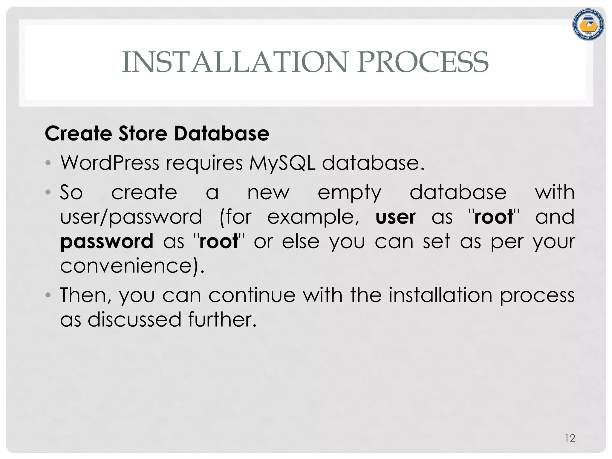INSTALLATION PROCESS
Create Store Database
• WordPress requires MySQL database.
• So create a new empty database with
user/password (for example, user as "root" and
password as "root" or else you can set as per your
convenience).
• Then, you can continue with the installation process
as discussed further.
12
 